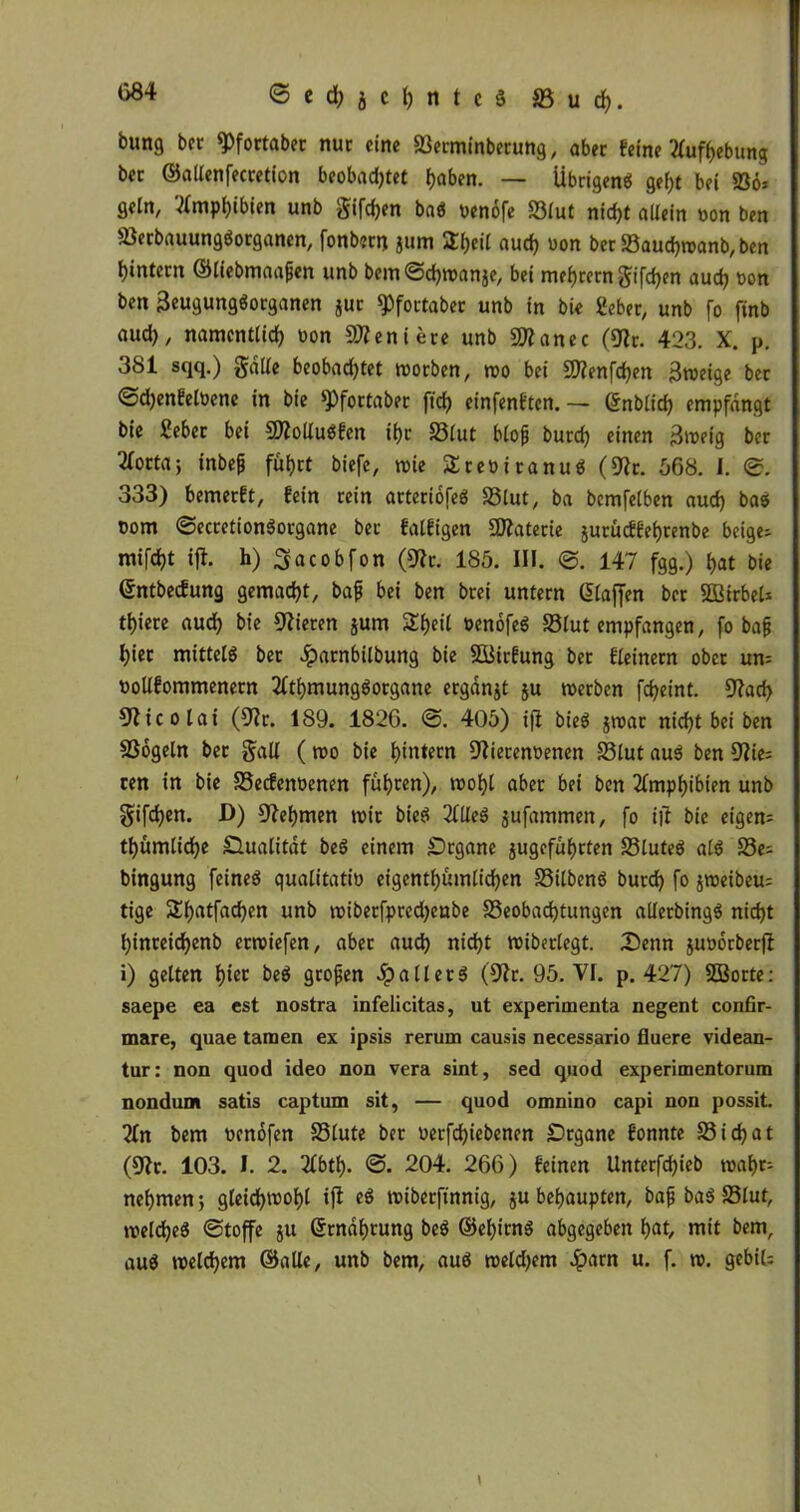 <3 e d) j c h n t c S S3 u rf>. bung bet «Pfortaber nur eine Berminberung, aber feine Aufhebung bec ©allenfecretion beobachtet haben. — Übrigen« geht bei 236» getn, Amphibien unb gifdjen ba« oenofe Blut nicht allein »on ben 93erbauung«organen, fonbern jurn Stheif auch »on ber Baudjmanb, ben hintern ©liebmaafjen unb bem 0d)wan$e, bei mehretngifchen auch Don ben 3eugung«organen $ur «Pfortaber unb in bie Seher, unb [o finb aud), namentlich von Geniere unb Sftanec (9tr. 423. X. p. 381 sqq.) gälte beobachtet worben, wo bei 9)?enfchen Btveige ber ©djenfeloene in bie ^fortaber ftch einfenften. — ©nblich empfangt bie Sebec bei 9J?oltu«fcn ihr Blut blojj burd) einen 3weig ber Tlocta-, inbe|j fuhrt biefe, wie Sreüitanu« (9?c. 568. I. 0. 333) bemerft, fein rein arteriofe« Blut, ba bcmfelben auch ba« vom ©eccetionßocgane bec falfigen Üttaterie jurueffehtenbe beige» mifcht ifi. h) ^acobfon (9?r. 185. III. 0. 147 fgg.) hat bie ©ntbeefung gemacht, bajj bei ben brei untern ©taffen ber SQBirbel* thiere aud) bie Vieren jum Sheil öenofe« Sölut empfangen, fo bafj hier mittel« ber Jparnbilbung bie SSÜirfung ber fteinern ober un» ootlfommenern Athmungßorgane ergdnjt ju werben fd)eint. SAtd) Nicolai (Oh. 189. 1826. 0. 405) ift bie« jwat nicht bei ben 2Sogeln ber galt ( wo bie hintern 9}iecem>enen Blut au« ben 9?ie= cen in bie Becfenoenen fuhren), wohl aber bei ben Amphibien unb gifdjen. D) Nehmen mir bie« Alte« jufammen, fo i|f bie eigen» thumliche Dualität be« einem Organe jugefuhrten Blute« al« Be» bingung feine« qualitativ eigentümlichen Bitben« burch fo jweibeu» tige Shatfachen unb wiberfprcd)enbe Beobachtungen alterbing« nicht hinreidjenb erwiefen, aber auch nicht wiberlegt. Denn juoorberfl i) gelten hw be« grojjen patter« (9?r. 95. VI. p. 427) Sßorte: saepe ea est nostra infelicitas, ut experimenta negent confir- mare, quae tarnen ex ipsis rerum causis necessario fluere videan- tur: non quod ideo non vera sint, sed qnod experimentorum nondunt satis captum sit, — quod omnino capi non possit. An bem venofen Blute ber verfd)iebenen Dcgane fonnte Bichat (9fr. 103. J. 2. 2£bth- <3. 204. 266) feinen Unterfd)ieb wahr» nehmen j gleichwohl ifl e« wibetftnnig, ju behaupten, bafj ba« Blut, welche« 0toffe ju ©rndhtung be« ©ehirn« abgegeben hat, mit bem, au« welchem ©alte, unb bem, au« wetd)em Jparn u. f. w. gebiU \