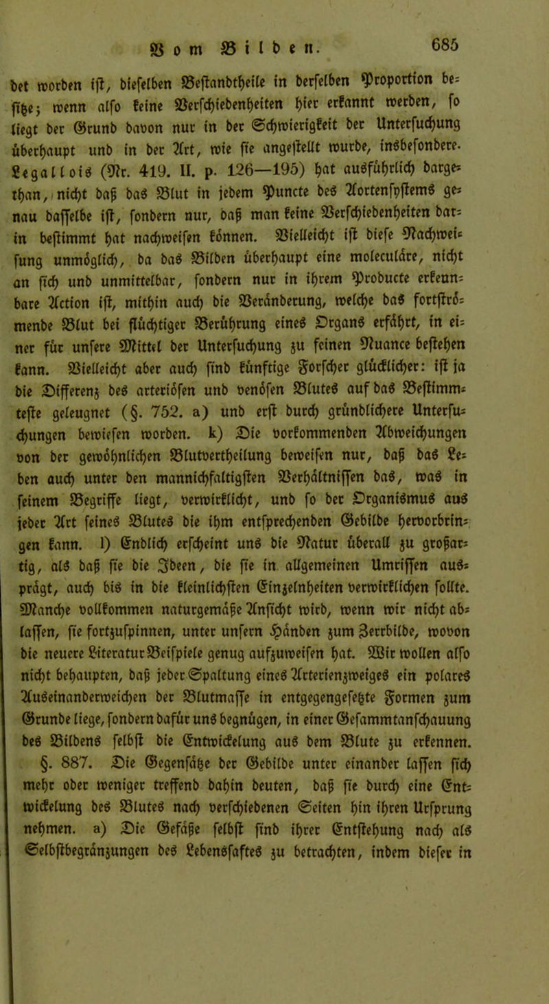 bet worben ifi, biefelben SBeffonbtheile in berfelben Proportion be= ft^ej trenn «Ifo feine «öerfcf)iebenf>eiten bi« ernannt »erben, fo liegt ber ©runb bavon nur in ber <Scf)wierigfeit ber Unterfuchung überhaupt unb in bet Art, wie fte angeffettt würbe, inSbefonbere. Segallois (9lr. 419. II. p. 126—195) hat ausführlich bärge-- than, nicht ba£ ba$ 83lut in jebem Puncte beS AortenfpflemS ge; nau baffelbe ijf, fonbern nur, oafj man feine Verfdjiebenheiten bat; in beflimmt hat nachweifen fönnen. Vielleicht ifl biefe Nachweis fung unmöglich, ba baS Vilben überhaupt eine moleculare, nicht an (ich unb unmittelbar, fonbern nur in ihrem Probucte erfenn; bare Fiction ift, mithin aud) bie Veranberung, welche ba$ fortftrö; menbe Vlut bei flüchtiger Berührung eines Organs erfahrt, in ei; ner für unfere Mittel bet Unterfuchung ju feinen Nuance begehen fann. Vielleicht aber auch ftnb fünftige gorfchet glücklicher: ift ja bie Differenj beS arteriöfen unb venöfen VluteS aufbaS Veftimm; tejte geleugnet (§. 752. a) unb erft burch grünblicf>ere Unterfu; djungen bewiefen worben, k) Die oorfommenben Abweichungen ron ber gewöhnlichen Vlutoertheilung beweifen nur, bafj baS Se; ben auch unter ben mannichfaltigften Verhaltniffen baS, was in feinem Vegriffe liegt, verwirklicht, unb fo ber Organismus aus febec Art feines VluteS bie ihm entfprechenben ©ebilbe h^^oebein^ gen fann. 1) ©nblich erfcheint uns bie 92atur überall ju gtoftar; tig, als bafj fte bie Sbeen, bie fte in allgemeinen Umtiffen auS; prägt, auch bis in bie fleinlichften ©injelnheiten verwirflichen follte. Vtandje oollfommen natuegemafje Anftcht wirb, wenn wir nicht ab; (affen, fte fortjufpinnen, unter unfern dpanben jum ßerrbilbe, wovon bie neuere Siteratur Vcifpiele genug aufjuweifen hat. 3Bit wollen alfo nid)t behaupten, bafj jeber Spaltung et'neS ArterienjweigeS ein polares AuSeinanberweichen ber Vlutmaffe in entgegengefefcte formen 5um ©runbe liege, fonbern bafür uns begnügen, in einet ©efammtanfehauung beS SöilbenS felbft bie ©ntwicfelung auS bem Vlute ju erfennen. §. 887. Die ©egenföfse ber ©ebilbe unter einanber (affen ftd) mehr ober weniger treffenb bahin beuten, bafj fte burch eine ©nt; micfelung beS VluteS nach verfchiebenen ©eiten hin ihren Urfprung nehmen, a) Die ©efafje felbft ftnb ihrer ©ntftehung nad) als Selbfibegränjungen beS SebenöfafteS $u betrachten, inbem biefer in