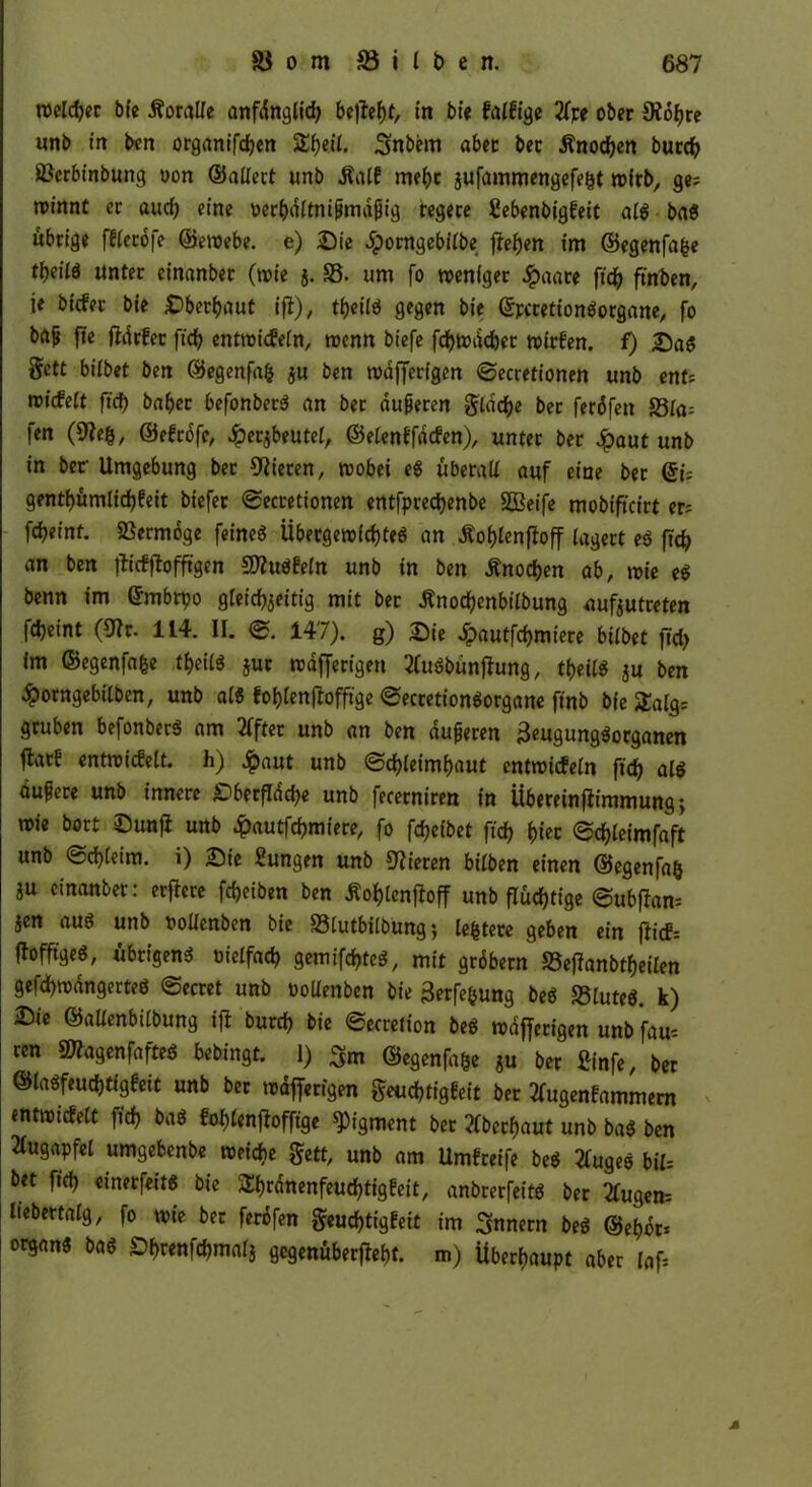 roeldjec bfe Koralle anfänglich be^cfjt, in bie falfige 2fpe ober 9iobre unb in ben organifcben 5£f)eii. Snbem aber bec Änodjen burcb 8?erbinbung uon ©altert unb .Ralf mehr $ufammengefe§t wfrb, ge; roinnt ec aud? eine i>erbdltni(midjjig regere ßebenbigfeit alg bag übrige fflecofe ©ewebe. e) Sie Jporngebilbe flehen im ©egenfafce rbeilö unter einanber (wie 5. 83. um fo weniger dpaate ftcb finden, ie bicfec bie Dbecbaut ifi), tbeilg gegen bie ©pccetiongorgane, fo bft^ fte fldrfet ftd? cntwicfeln, wenn biefe fcbwdcbet wirfen. f) Sag §ctt bitbet ben ©egenfafc ju ben wdfferigen ©ecretionen unb ent; wiefett ftd) babec befonberg an ber duneren flache bec feröfen 23la= fen (^fefc, ©efrofe, Jperjbeutet, ©elenffdcfen), unter ber £aut unb in ber Umgebung bec Vieren, wobei eg überall auf eine bec ©i= gentf>ümlicf)feit biefer ©ecretionen entfpreebenbe SBeife mobifteirt er; febeint. Vermöge feineg Übergewicbteg an Äoblenfioff lagert eg ftd? an ben jticfjfofftgen SWugfeln unb in ben Änocben ab, wie eg benn im (Jmbrpo gleichzeitig mit ber ßnocbenbilbung aufzutreten fdjeint (9*r. 114. II. ©. 147). g) Sie .fpautfebmiere bilbet ftd? im ©egenfafce tbeiig jur nodfferigeti 2(ugbünf*ung, tt)eiie ju ben £orngebilben, unb alg foblenfbfftge ©eccetiongorgane ftnb bie Saig: gruben befonberg am 2ffter unb an ben dufteren £eugunggorganen flarf entwicfelt. h) $aut unb ©cbleimbaut cntwicfeln ftd) alg dufece unb innere Sberfldd?e unb fecerniren in Übereinfiimmung; wie bort Sun)* unb £autfcbmiere, fo febeibet ftcb *>tcc ©cbleimfaft unb ©cbleim. i) Sie Sungen unb Piecen bilben einen ©egenfafc ju einanber: erffere fdjeiben ben Äoblentfoff unb fluchtige @ubf*am jen aug unb »ollcnben bie S3lutbilbung; [entere geben ein fficf= flofftgeg, ubeigeng oielfacb gemifebteg, mit gröbern S5ef*anbtbeilen gefcbwdngerteg ©ecret unb oollenben bie 3erfe&ung beg S3luteg. k) Sie ©allenbilbung ift burd? bie ©ecretion beg wdfferigen unb fau= ren SWagenfafteg bebingt. 1) 3m ©egenfafce ju ber £infe, ber ©lagfeuebtigfeit unb ber wdfferigen geuebtigfeit ber tfugenfammern entwicfelt ftd? bag foblenflofftge Pigment ber überbaut unb bag ben Augapfel umgebenbe weiche gett, unb am Umfreife beg 2fugeg bil= bet ftd? einerfeitg bie SEbcänenfeucbtigfeit, anbrerfeitg ber 2fugen- Itebertalg, fo wie ber ferofen geud)ttgfeit im Innern beg ©ebor* organg bag Sbrenfcbmalj gegenüber». m) Überhaupt aber laf=