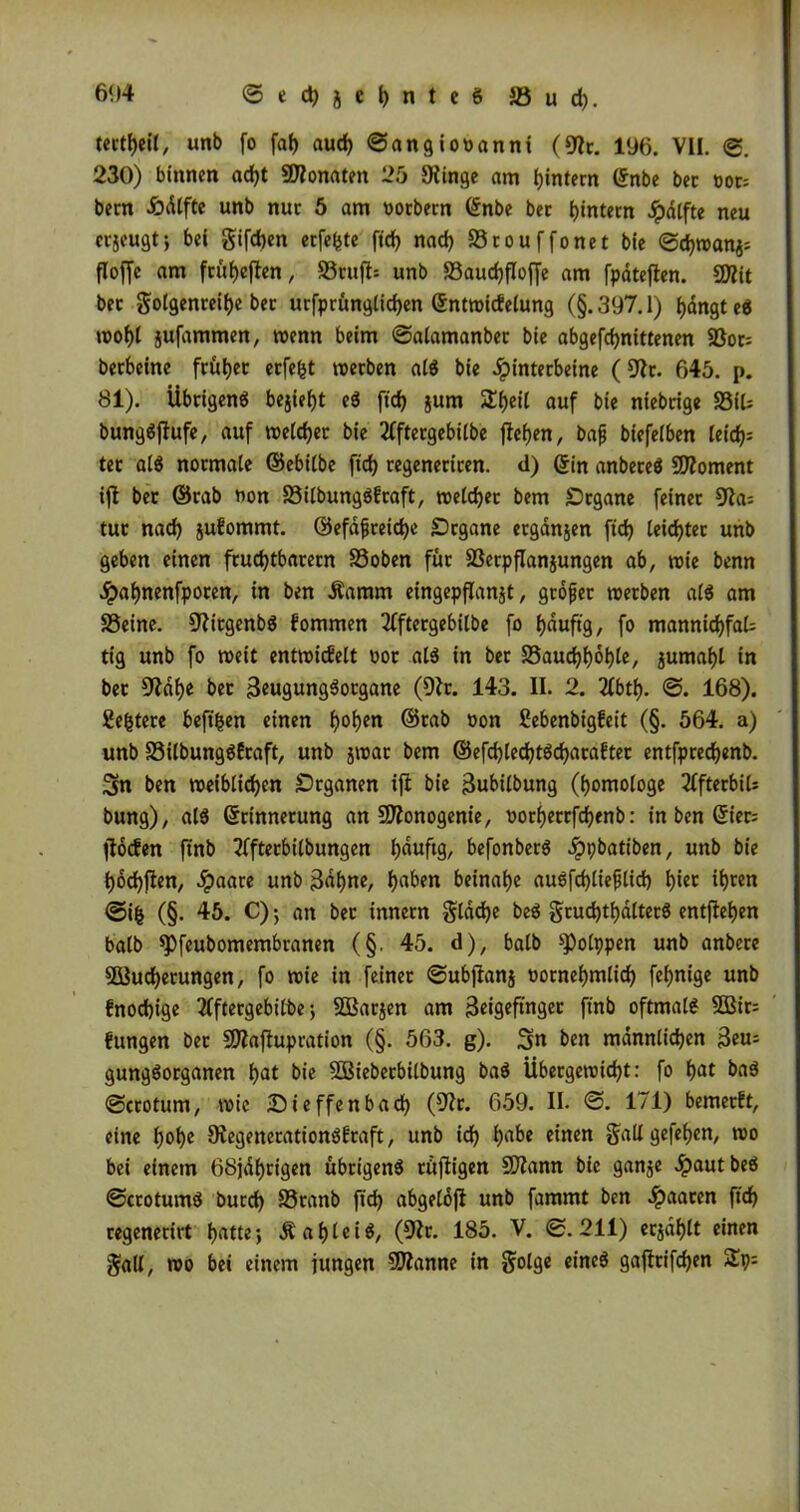 tectheil, unb fo fab aud) ©angiooanni (9^. 196. VII. <2. 230) binnen acht fÜlomten 25 Siinge am bintecn ©nbe bec t>or= becn .Öälfte unb nuc 5 am oocbecn (£nbe bec hintern Jpdtfte neu cvjeugt; bei gifcben ecfefcte ftd> nad) Scouffonet bie ©d)wanj= floffc am fcübejten, 83rujt= unb Saucbfloffe am fpäteflen. 9D?it bec Jolgenceibe bec ucfpcüngticben ©ntwicfelung (§.397.1) bängtes jufammen, wenn beim ©alamanbec bie abgefcbnittenen 5ßoc= becbeine fcüljec ecfefct wecben als bie Jpintecbeine (91c. 645. p. 81). Übrigens bejiefjt eS ftd) jum S^eil auf bie niebrige S3iU bungSjfufe, auf welcher bie 2fftergebilbe flehen, bafj biefeiben leity tec als nocmale ©ebilbe ftd) cegenecicen. d) ©in anbeceS Moment ift bec ©rab non SilbungSfraft, tt>eCd>ec bem SDcgane feinec 9ia= tue nad) juEommt. ©efdfceidje Dcgane ergänjen ftd) leichter unb geben einen fcud)tbacecn Soben füc Serpflanjungen ab, wie benn Jpaljnenfpocen, in ben üamm eingepflanjt, gtofjer werben als am Seine. 9'ttcgenbS fommen 2(ftergebilbe fo fjauftg, fo mannigfal- tig unb fo roett entwickelt not als in bec Saudjijobte, jumai)l in bec 9?dl)e bec BeugungSotgane (Dir. 143. II. 2. 2Ibtl). ©. 168). Se&tere beftfcen einen t)oI)en ©cab non SebenbigEeit (§. 564. a) unb SilbungSEraft, unb jtnac bem ©efd)Ied)tSd)acaftec entfpreebenb. 3n ben weiblichen Organen ifl bie Bubilbung (homologe 2fftecbil= bung), als ©rinnecung an SDZonogenie, nocf)eccfd)enb: in ben ©ier= jlocfen ftnb 2fftecbilbungen hanfa/ befonbecS ^»pbatiben, unb bie f)6d)ften, #aare unb 3äbne, haben beinahe auSfcblteflid) bi« ibten ©ifc (§. 45. C); an bec innecn glddje beS grud)tbälterS entfielen balb spfeubomembranen (§. 45. d), halb ^Polppen unb anbece 9Bud)ecungen, fo wie in feinec ©ubjlanj oornebmlid) fefjnige unb Enocbige 2(ftergebilbe; SBarjen am Brigeftnger ftnb oftmals 2ßir= Ettngen bec 9flafhtpration (§. 563. g). 3n ben männlichen 3eu; gungSocganen hat bie SÖBtebecbilbung baS Übecgewid)t: fo hat baS ©ccotum, wie IDieffenbad) (9?c. 659. II. ©. 171) bemerEt, eine l)obe SJegenerationSEraft, unb ich habe einen galt gefehen, wo bei einem 68jährigen übrigens rüftigen SWann bie ganje #autbeS ©ccotumS burd) Scanb ftd) abgelofi unb fammt ben paaren ftd) cegenecirt hatte; &ablei$/ (9Zr. 185. V. ©.211) ecjählt einen galt, wo bei einem jungen Spanne in $olge eines gajlcifchen 2p;