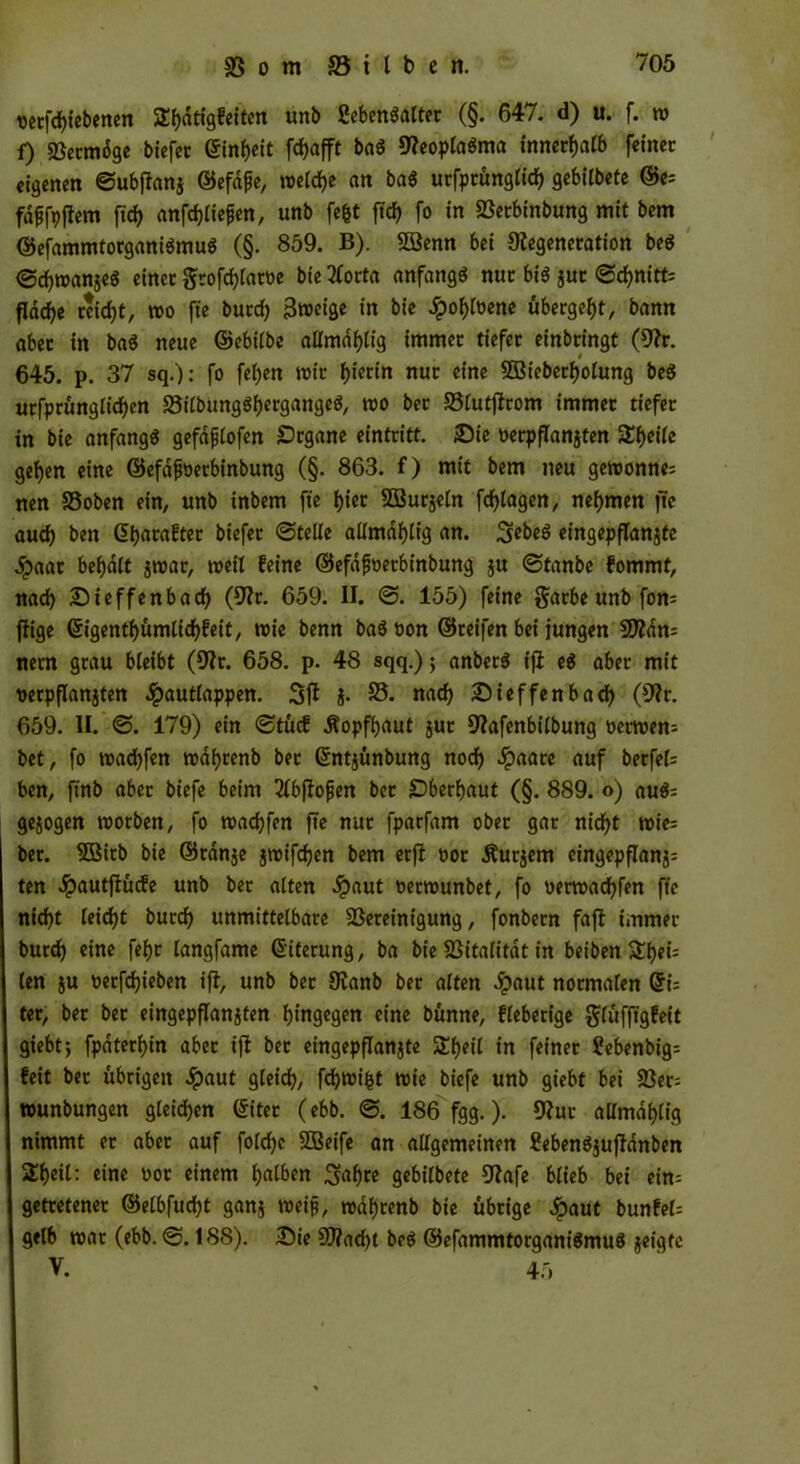 t>crfd>tebenen SEbdtigfeiten unb ßebenöaCter (§. 647. d) u. f. w f) Betmdge biefet <5tnf)cit fcf>afft baS DeoplaSma innerhalb feiner eigenen ©ubflanj ©efafe, welche an baS utfprünglicb gebilbete ©e; fdffoflem fid> anfcbliefen, unb fefct ftd? fo in Betbinbung mit bem ©efammtorganiSmuS (§. 859. B). 5öenn bei Degeneration beS ©cbwanjeS einet grofcblam bie tforta anfangs nur bis jut ©d?nitt; flddf)e reicht, wo fie butd) 3roet'öe in bie Jpobloene übergebt, bann aber in baS neue ©ebilbe allmdf)tig immer tiefer einbringt (Dr. # 645. p. 37 sq.): fo fel)en mir f)icrin nur eine SBieberbolung beS urfprünglicben BilbungSbergangeS, wo bet Blutjlrom immer tiefer tn bie anfangs gefdfjlofen Organe eintritt. Die oerpflanjten SEbeile geben eine ©efdfoerbinbung (§. 863. f) mit bem neu gewönne; nen SSoben ein, unb inbem fte tjier SBurjeln fcfjlagen, nehmen fte auch ben ©barafter biefer ©teile aümdf)tig an. ScbeS eingepflanjte jpaar befjdtt $war, weil feine ©efafoetbinbung ju ©tanbe fommt, nad) Dieffenbacb (Dr. 659. II. ©. 155) feine garbe unb forn ffige <5igentf>ümltcf>feit, wie benn baS oon ©reifen bei jungen SDdn; nern grau bleibt (Dt. 658. p. 48 sqq.); anberS t'jl eS aber mit oerpflanjten ^pautlappen. Sfl j. B. nach Dieffenbacb (Dr. 659. II. ©. 179) ein ©tücf Äopfbaut jut Dafenbilbung oermen; bet, fo madjfen wdfyrenb ber ©ntjünbung nod) Jpaare auf berfel; ben, ftnb aber biefe beim 2lbfJojjen bet überbaut (§. 889. o) auS; gezogen morben, fo reacfyfen fte nur fparfam ober gar nicht mie; ber. SBitb bie ©tdnje jwifeben bem etß oor Äurjem eingepflanj; ten Jpautftücfe unb ber alten .Spaut oermunbet, fo oerwaebfen fte nicht leidet bureb unmittelbare Bereinigung, fonbern faft immer burd) eine fefjr langfame Eiterung, ba bie Bitalitdt in beiben $Eb*i= len iu oerfebieben ifl, unb bet Danb ber alten #aut normalen ©i; ter, bet bet eingepflanjten hingegen eine bünne, fieberige glüfftgfeit giebt; fpdterbin aber ift bet eingepflanjte SEbeil in feiner ?ebenbig; feit ber übrigen Jpaut gleich, febwifct mie biefe unb giebt bei Bet; rounbungen gleichen ©iter (ebb. ©. 186 fgg.). Dur allmdblig nimmt er aber auf folcbe SDSeife an allgemeinen EebenSjufldnben 2beil: eine oot einem halben Sabre gebilbete Dafe blieb bei ein; getretener ©elbfucbt ganj weif, rodbrenb bie übrige £aut bunfel; gelb mar (ebb. ©.188). Die SD?ad)t beS ©efammtorganiSmuS geigte