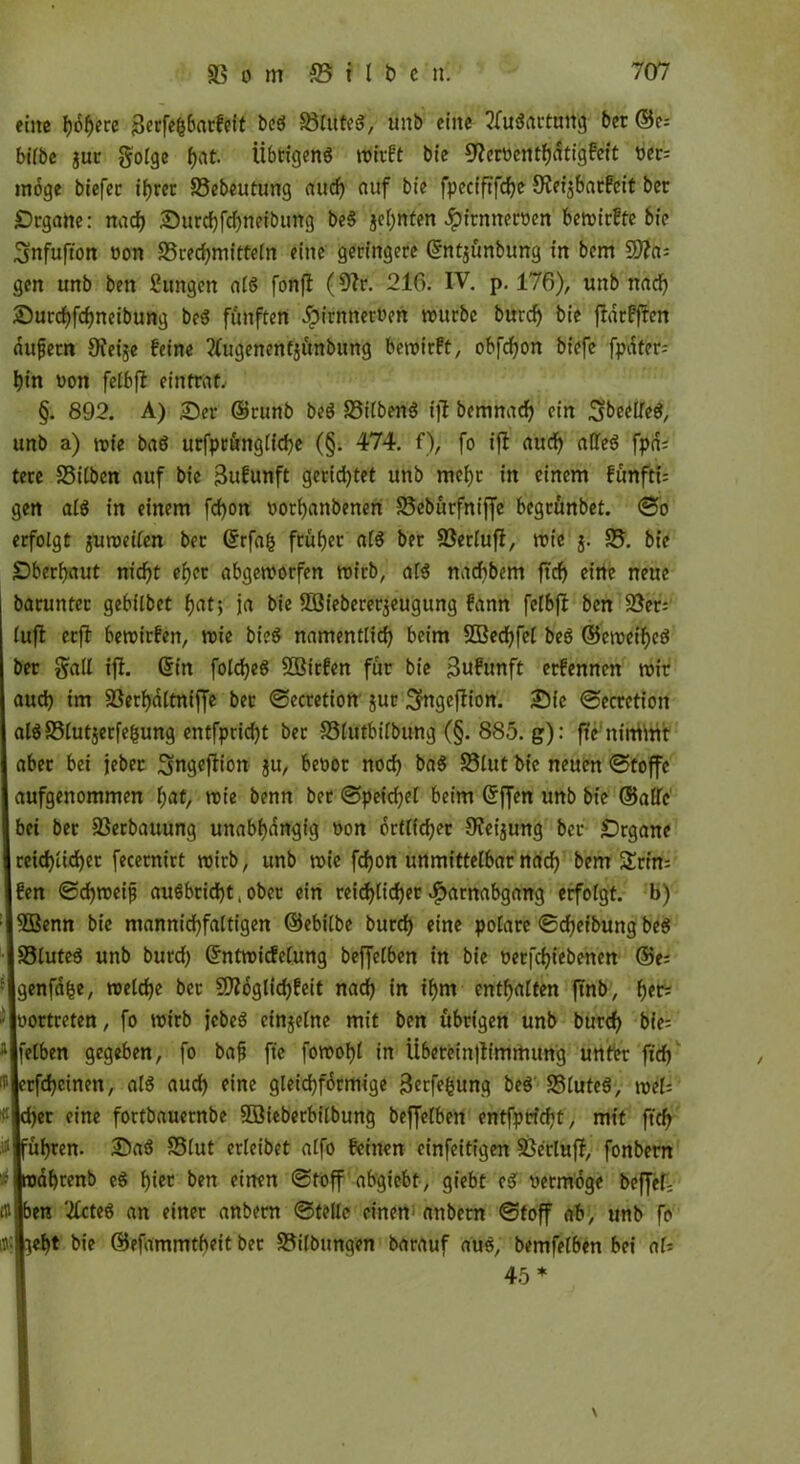 eine höhere j3erfe(5barfeit beS üßlttteS, ünb eine 2fu$attnt% ber ©e; bilbe guc golge fjat. Übrigens ntftft bie ^erbenthdtigfeft ber; möge biefec ihrer SSebeutung aud) auf bie fpeciftfcfyc 9?ei$barfeit ber Srgane: nach Surd)fd)neibung beS jcl)nten Jpirnnerben beroirfte bie Snfufton bon 33red)mittetn eine geringere ©ntjünbung in bem Ütta= gen unb ben Zungen als fonfl (9?r. 216. IV. p. 176), unb nad) Surchfchneibung beS fünften Hirntterben mürbe burd) bie fldrfften dufjetn OJeije feine tfugenentjünbung beroirft, obfefjon biefe fpdter- hin bon felbft eintrat, §. 892. A) Ser ©runb beS 33i(benS ift bemnad) ein SibeelleS, unb a) roie baS urfptünglt'che (§. 474. f), fo ift aud) alles fpd= tere Silben auf bie jSufunft gerietet unb mehr in einem fünfte gen als in einem fcf)on bothanbenen Sebürfnijfe begrünbet. ©o erfolgt guroeilen ber ©rfah früher als ber SSerlufI, rote j. S. bie Oberhaut nid)t eher abgeroorfen roirb, als naebbem ftd) eilte neue barunter gebilbet (jat; ja bie SOBiebererjeugung fann fclbjl ben Ser; lujl erft beroirfen, roie bieS namentlich beim SÖßecfyfel beS ©eroei^cS ber §all ift. ©in foldjeS Söirfen für bie 3ufunft erfennen roir aud) im Serhdltniffe bet ©ecretion jur Sfageffion. Sie ©ecretion alsSlutjerfe&ung entfprid)t ber Slutbilbung (§. 885. g): fte ttirritatt aber bet jeher Sngejtion $u, bebor nod) baS S3lut bie neuen ©toffc aufgenommen l;at, roie benn ber ©peichel beim ©ffen unb bie ©alle bet ber 23erbauung unabhängig bon orttfefjer 9?ei$ung ber Srgane reichlicher fecernirt roirb, unb roie fcf)on unmittelbar nach berrr $Erin= fen ©chroeijj auSbricht, ober ein reichlicher Harnabgang erfolgt, b) $Benn bie mannichfaltigen ©ebilbe burch eine polare ©df)etbung beS SluteS unb burd) Grntreicfelung beffelben in bie berfchiebenen ®e= genfa^e, roeldje ber 9)tbglid)feit nach in tf)m enthalten ftnb, h*t; : joortreten, fo roirb jcbeS einzelne mit ben übrigen unb burch bie; ;‘jfelben gegeben, fo bafj fte forooht in Ü6erein|Iimmung unter ftd) ' jerfcheinen, als aud) eine gleichförmige jBcrfebung beS SSluteS, roel= r eine fortbauernbe $Öieberbilbung beffelben entfpricht, mit ftd) ühren. SaS SSlut erleibet alfo feinen cinfeitigen Serluff, fonbern dhrenb cS hier ben einen ©toff abgiebt, giebt eS bermoge beffel- t» ben ‘#cteS an einer anbern ©teile einen* anbetn ©toff ab, unb fo ebt bie ©efammtheit ber Salbungen barauf aus, bemfelben bei als 45* \