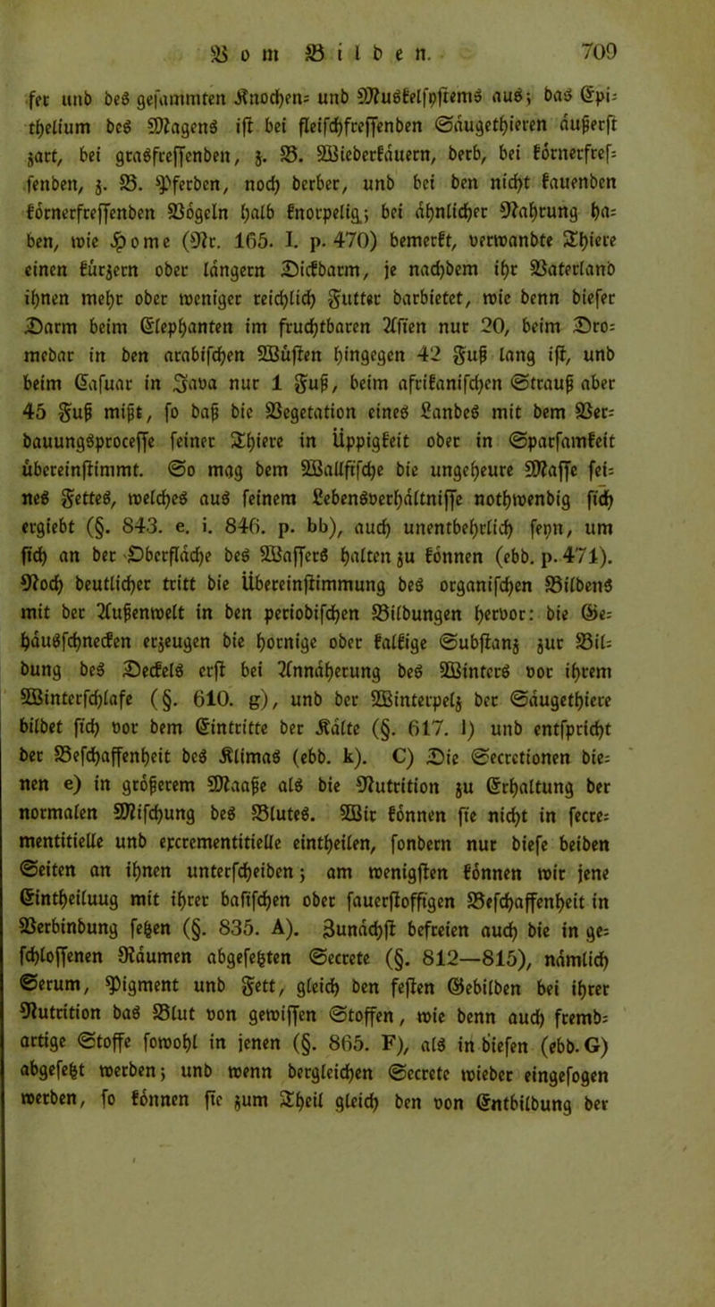 fet unb beS gefammten ifnochen; unb SttuSfelfpftemS auS; bas Gfpi; thelium beS SftagenS ifl bet fleifchfreffenben ©dugethieren duperft satt, bei graSfreffenbett, j. 25. SQßieberfattern, berb, bei fornetfref; fenben, 5. 25. «Pferben, noch berbec, unb bet ben nid>t fauenben fornerfreffenben 23ogcln l;alb fnorpe%; bei ähnlicher Nahrung t>a= ben, wie Jp 0 nt e (9?t. 165. I. p. 470) bemerft, uerwanbte 5Tl>ieie einen furjetn ober langem Oicfbarm, je nad)bem ihr Vaterland ihnen mehr ober weniger reidjlich Butter barbietet, wie benn biefer Oarm beim Grlephanten im fruchtbaren 21ften nur 20, beim Oro; mebar in ben arabifdpen SBüflett hingegen 42 §up lang ifi, unb beim Gafuat in Sana nur 1 $up, beim afrifanifrf>en ©traup aber 45 $up mipt, fo bap bie Vegetation eineö ßanbeS mit bem 23er; bauungSproceffe feiner S£f)tei*c in Üppigkeit ober in ©parfamfett übereinfiimmt. ©0 mag bem SBallftfdje bie ungeheure 50?affc fei= neS getteS, welches auS feinem £ebenSüerf)dltniffe nothwenbig ftd) ergiebt (§. 843. e. i. 846. p. bb), auch unentbehrlich fepn, um ftd) an bet Oberfläche beS VJaffetS h«lttnju fonnen (ebb. p. 471). 9lod) beutlicher tritt bie Übeteinjftmmung beS organifchcn 25ilbenS mit bet Aupenwelt in ben periobifchen 23ilbungen h«tüor: bie @e; hduSfchnecfen erzeugen bie hornige ober fällige ©ubfianj gut 23i6 bung beS OeifelS crfl bei Annäherung beS V3interS »ot ihrem SBinterfchlafe (§. 610. g), unb ber SBinterpelj bec ©dugethiere bilbet ftch üor bem Eintritte ber Äalte (§. 617. 1) unb entfprid)t ber 23efd)affenheit beS ÄlimaS (ebb. k). C) Oie ©ecretionen bie= nen e) in gtoferem SJlaape als bie Nutrition ju (Schaltung ber normalen Sföifchung beS 23luteS. 2Bic fonnen fte nicht in feere; mentitielle unb epcrementitielle eintheilen, fonbern nur biefe beiden ©eiten an ihnen unterfd)eiben ; am wenigflen fonnen wir jene Grintheiluug mit ihrer bafifdhen ober fauerflofftgen 23efchaffenf)eit in Verbindung fefcen (§. 835. A). ßundchfi befreien audh bie in ge; fd)loffenen Daumen abgefefcten ©ecrete (§. 812—815), nämlich ©erum, «Pigment unb gett, gleich ben feflen (Milben bei ihrer Nutrition baS 23lut t>on gewiffen ©toffen, wie benn aud) fremb; artige ©toffe fowohl in jenen (§. 865. F), als in biefen (ebb. G) abgefe^t werben; unb wenn begleichen ©ecrete wieber eingefogen werben, fo fonnen fte $um 2f)eil gleich ben oon (Sntbilbung ber