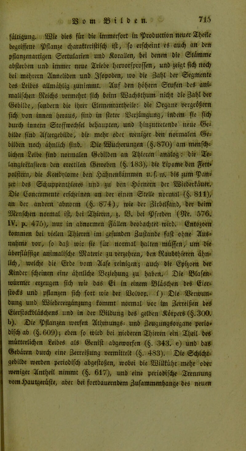 fdltigung. SQBtc bie$ für bie immerfort in ^)tobuction neuer 5£f)cilc begriffene ^3flanje djarafteciflifdh ift, fo erfdjeint e$ auch an ben pflangenartigen ©ectularien unb Äocallen, bei benen bie ©fdrame abfietben unb immer neue Stiebe hecDorfptoffen, unb geigt ftd) noch bei mehrern 2lnneliben unb ^fopoben, wo bie ber ©egmente be$ £cibeö atlmahlig gunimmt. 2fuf ben i)6f)ern ©tufen be$ anu matifdjen JReichS Dermehrt fid) beim 3Bad)öti)um nid)t bie B<d)* bec ©ebilbe, fonbetn bie ihrer ©lementartheile: bie Srgane i>crgc6^crn fid) Don innen heraus, ft'n'o in fletec 5ßerjüngung, inbem ftc {ich burcf) innern ©toffwechfel behaupten, unb ijinjutretenbe neue ©es bilbe finb tergebtlbe, bie mehr ober weniger ben normalen @e= hüben noch ähnlich finb. Sie Säuberungen (§.870) am menfd>= liehen Seibe finb normalen ©ebilben an gieren analog: bie 5Ees langieütafieen ben erectilen ©eweben (§. 183), bie 1‘ipome ben $ett» poltern, bie Äonbplome ben dpafjnenfdmmen u. f. w. bis gum ^an* ger beei ©djuppentljieree unb gu ben Römern ber SÖBieberfauer. Sic ©oncremente erfdjeinen an bec einen ©teile normal (§. 811), an bec anbern 'abnorm (§. 874), wie ber 3irbelfanb, ber beim 2Äenfd)en normal ift, bei Spieren, g. 58. bei spferben (*ftt. 576. IV. p. 475), nur in abnormen fallen beobachtet wirb, ©ntogoen kommen bei Dielen Spieren im gefunben Buftanbe faft ohne 2fu$s nähme Dor, fo baf wir fie für normal hülfen muffen, um bie überflüfftge animatifdje Materie gu Dergehcen, ben Siaubthieren ahm lieh, welche bie ©rbe Dom 2(afe reinigen5 aud) bie ©pigoen ber Äinbec fcheinen eine ähnliche 58egiehung gu h«ben. £>ie £3laf«n würmer ergeugen fid) wie ba$ ©i in einem 58la6d)en bee ©ien ftedö unb pflangen fich fort wie ber 58olDop. f) Sie 58erwun= bung unb SBieberetgdngung fommt normal doc im Betreifen be$ ©ierftodbldöchenä unb in bec 58ilbung be$ gelben ÄotperS (§.300. b). Sie *PfIangen werfen 2lthmung$= unb BeugungSorgane perio» bifch ab (§.609)} eben fo wirb bei nicberen Shoren ein 5El)eil be$ mütterlichen BeibeS als ©enijt abgewoefen (§. 343. e) unb baS ©ebacen burd) eine Betreifung oermittelt (§. 483). Sie ©d)id6t= gebilbe werben peciobifch abgeftofen, wobei bie 2öillfühc mehr ober weniger tfntheil nimmt (§. 617), unb eine peciobifchc Trennung Dom^)autgecüfte, aber bei foetbaueenbem Bufammenhange beS neuen