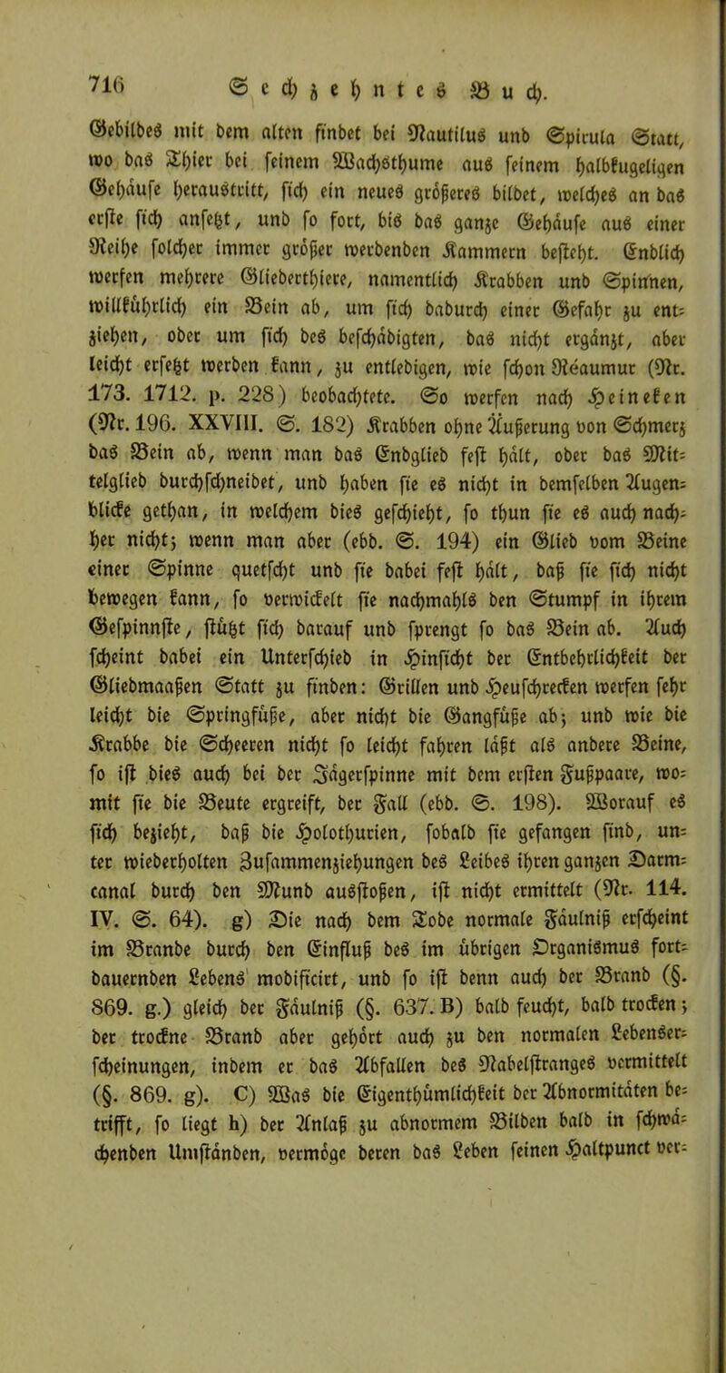 ©ebitbeö mit bem alten finbet bei Dlautilu$ unb ©piruia ©tatt, wo baö 2l)ier bei feinem S3ad)ötf)ume au$ feinem fjalbhtgeligen ©eijdufe tyeraubtritt, fid) ein neued grofereö bilbet, weldjed an bad ccfte ft'd) anfe(}t, unb fo fort, biö baö ganje ©el)dufe aud einer Dfeif)e foldjer immer grofet werbenden Kammern bejlef)t. enblid) werfen mehrere ©liebertl)iere, namentlid) Ärabben unb ©pinnen, willfuf)tlid) ein Sein ab, um ft'd) baburd) einer ©efafyr ju ent= jiefjcn, ober um ft'd) bed befcfydbigten, bad nid)t ergdnjt, aber leidjt erfefct werben fann, ju entledigen, wie fdjoit Dteaumur (Dir. 173. 1712. p. 228) beobachtete, ©o werfen nad) Jpetnefett (Dir. 196. XXVIII. ©. 182) Ärabben of)ne Äußerung »on ©d)mer$ bad Sein ab, wenn man bad ©nbglieb feft f)d(t, ober bad DJlit= telglieb burd)fd)neibet, unb fjaben ft'e ed nid)t in bemfetben Augen= bliebe getljan, in welchem bied gefd)iel)t, fo tbun ft'e ed aud) nad); f)er nid)t) wenn man aber (ebb. ©. 194) ein ©lieb »om Seine einer ©pinne quetfcfyt unb ft'e babei feft f)alt, bafj fte fid) nid)t bewegen bann, fo »erwidelt ft'e nad)maf)ld ben ©tumpf in intern ©efpinnfle, flüfjt ftd) barauf unb fprengt fo bad Sein ab. Aud) fd)eint babei ein Unterfdjieb in Jpinftd)t ber ©ntbd)tlid)beit bet ©liebmaafen ©tatt ju finden: ©rillen unb Jpeufdjrecfen werfen fel)r leid)t bie ©ptingfüfe, aber nicht bie ©angfüfe ab) unb wie bie Ärabbe bie ©djeeren ntd)t fo leicht fahren läfjt ald anbere Seine, fo ifl bied aud) bei ber ^dgetfpinne mit bem erflen ^ufpaare, wo; mit ft'e bie Seute ergreift, ber galt (ebb. ©. 198). Sßorauf ed ft'd) bezieht, bap bie Jpolotl)urien, fobalb ft'e gefangen ftnb, un= ter wiederholten 3ufammenjtef)ungen bed Seibed ihren gattjen Darm; canal burch ben SDlunb audflopen, tft nicht ermittelt (Dir. 114. IV. ©. 64). g) Sie nad) bem Sobe normale gdulnip erfdjeint tm Sranbe burd) ben Grinflup bed im übrigen SDrganidmud fort- bauernben Sehend mobift'cirt, unb fo tft benn aud) ber Sranb (§. 869. g.) gleidt) bet gaulnip (§• 637. B) halb feud)t, balb troefen) ber trotfne Sranb aber gehört aud) ju ben normalen Sehender; fdjeinungen, inbem et bad Abfallen bed Dlabelftranged »ermittelt (§. 869. g). C) DSad bie ©igentl)ümlid)feit ber Abnormitäten be; trifft, fo liegt h) bet Anlaf ju abnormem Silben balb in fd)wd= djenben Umflänben, »etmogc beten bad Sehen feinen ^)altpunct »er-