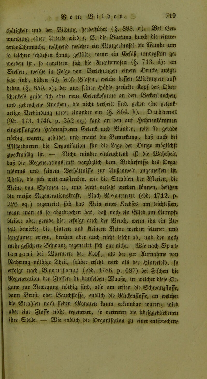 tbdtigfeit unb bec Silbung l)etbeifüf)ct (§. 888. c). Sei Sers wunbung einer Arterie wirb j. S. bie Slutung burcf> bie eintres tenbe£>bnmad)t, n>dt?cenb roelc^ec ein Slutgerinnfel bie Sößuobe um fo leichter fehlen fgnn, gefüllt, wenn ein ©efdjj unwegfam ge, worben ifi, fo erweitern ftd) bie 2lnaftomofen (§. 713. d); an ©teilen, welche in golge oon Setzungen einem Srucfe auäges fefct ftnb, bilben ftd) ferofe Stofen, welche beffen SBirfungen auf* beben (§. 859. s); bec au$ feinec Hoble gerücfte Kopf beS C>bcc= fd)en!el$ grabt ft'd> eine neue ©elen!pfanne an ben Secfen!nod)en, unb gebrodene Knochen, bie nid)t »erteilt ftnb, geben eine gelenk artige Serbinbung unter einanber ein (§. 864. b). Subamel (9fr. 173. 1746. p. 352 sq.) fanb an ben auf ^)af)nenfdmmen eingepflanjten Spabnenfporen ©eien! unb Sdnbet, noie fie gcrabe notbig waren,, gebilbet unb macht bie Semerfung, baj} auch bei Sfifjgeburten bie Scganifation für bie Sage bec Singe mögliche jwecfmdfiig iff. — 9fid)t minbet einleud)tenb ift bie 2ßat)rf>eit, bajj bie 9fegeneration$fraft oorjüglid) bem Sebürfniffe be$ £>rgas ni$mu$ unb feinem Serbdftnijfe juc 2Cujjenwelt angemeffen ifi. Steile, bie ftd) weit au^ficecfen, wie bie ©tragen ber Serien, bie Seine oon ©pinnen tc., unb leiebt oerlebt werben fonnen, beftben bie meifle 9fegeneration6!raft. 9?acf) Üieaumur (ebb. 1712. p. 226 sq.) regenerict ftd) baS Sein etneö KrebfeS am leidjtefien, wenn man e$ fo abgebrochen bat, baß nod) ein ©lieb am 9fumpfe bleibt: aber gecabe büt erfolgt aud) ber Stud), wenn ihn ein 3us fall bewirftj bie b^tern unb fleinern Seine werben feltenec unb langfamec erfebt, bredjen aber aud) nicht leid)t ab, unb bec nod) mehr gefieberte ©djwanj regenerirt ftd) gar nicht. 2öie nad) ©pals lanjani bei SBürmetn ber .Kopf, al$ bec jitr Aufnahme oon 9fabrung notige £bf*6 früher erfebt wirb ald bec Hinterleib, fa erfolgt nach Srouffonet (ebb. 1786. p. 687) bei §ifd)en bie Ovegenecation bec Stoffen in, bemfelben Siaafje, in welcher biefe £)c= gane jur Sewegung notbig finb, alfo am erjien bie ©djwanjfloffe, bann Srufi- ober Saudjfloffe, enblid) bie Ovücfenfloffe, an welcher bie ©wählen nad) fteben Sfonaten faum ec!ennbar waren; wirb aber eine Stoffe nicht regenerict, fo oertreten bie übriggebliebenen ihre ©teile. — SBie enblid) bie Drganifation ju einer entfpredjenp