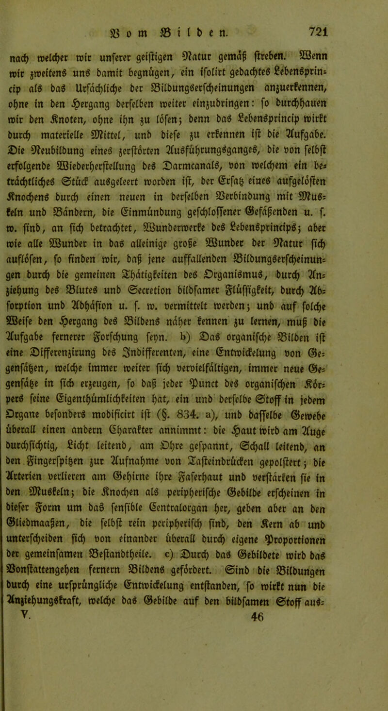 nacf) roeldjec rote unfecec geifligen Olatuc gemdfj ftceben. SCBenn rote jroeifenS uns bamit begnügen, ein ifoliet gcbacf>tcö ßcbcnöpcin= cip ctfö ba$ Ucfdcfylidje bec Silbung$ecfd>einungen anjueefennen, ofme in ben Seegang becfelben roeitec einjubeingen: fo bucd)f)auen rote ben Änoten, oi)ne if)n ju lofen; benn ba$ Sebenöpcincip roieft buccfy materielle Mittel, unb biefe ju eefennen ifl bie Aufgabe. £)ie ^eubilbung et'neö jccftocten 2fu$fül)cung$gattgc$, bie »on felbfl ecfolgenbe SBiebccfyecflellung beö iDacmcanalä, oon roeldjem ein be» tcddjtlidjeS ©tücf auägeleert rooeben ifl, bec Grcfafc eines aufgeldflen ÄnocfyenS buccf) einen neuen in becfelben Secbinbung mit SDluS: fein unb Sanbecn, bie Grinmünbung gefcfyloffenec ©efdfjenben u. f. ro. ftnb, an ftcfy betrachtet, 5D3unbeeroeefe be$ CebenSpcincipS; abec roie alle SBunbec in baö alleinige gcojje SBunber bec 9?atuc fT<J> aufldfen, fo ftnben roie, baft jene auffallenben Silbung$ecfd)einun= gen bued) bie gemeinen SEijdtigfeiten beö £)cgani$mu$, bued) 21m jief)ung be$ 23lute$ unb ©eccetion bilbfamee glüfftgfeit, buccfy 2lb= foeption unb 2fbi)dfton u. f. ro. oecmittelt roerbenj unb auf folcfye SBetfe ben Seegang be$ StlbenS ndfyec fennen ju leenen, mufj bie Aufgabe feeneeec gocfcfyung fepn. b) Sa« ocganifcfye Silben ifl eine £)iffecen$icung be$ Snbiffecenten, eine ©ntroicfelung oon ©e= genfdfeen, roelcfye immec roeitec ftd> oecoielfaltigen, immee neue ®e* genfdfce in ftcb eejeugen, fo bajj jebee spunct be$ oeganifcf>er» Äoc; peeö feine (Sigentljürnlicfyfetten f)at, ein unb becfclbe ©toff in jebem £>cgane befonberS mobiftcict ifl (§. 834. a), unb baffelbe ©eroebe übecall einen anbeen (üfyacaftec annimmt: bie Jpaut roicb am 2fuge bucd)ftd)tig, £id)t leitenb, am £>f)te gefpannt, (Schall leitenb, an ben gingeefpifcen juc 2fufnaf)me oon Safleinbcücfen gepolflect; bie tfctecien oecliecen am ®ei)icne ifyce gafeefjaut unb oecfldcfen fte in ben SDluSfeln; bie Änocfyen als pecipijecifd^e ©ebilbe ecfdjeitten in biefee §ocm um ba§ fenftble dentcalocgan f)ec, geben abec an ben ©liebmaafjen, bie felbfl eein pcripljecifch ftnb, ben Äecn ab unb unteefdjeiben ftch oon einanbec übecall bued) eigene 93copoctionen bec gemeinfamen Seflanbtfyeüe. c) £)ucd) ba$ ©ebilbete roicb ba$ Sonflattengef)en fecnecn Silbern* gefdcbect. ©inb bie Silbungen bued) eine ucfpcünglicfye ©ntroidelung entflanben, fo roieft nun bie 2lnjiel)ung$fcaft, roeldje ba$ ©ebilbe auf ben bilbfamen ©toffau$= V. 46