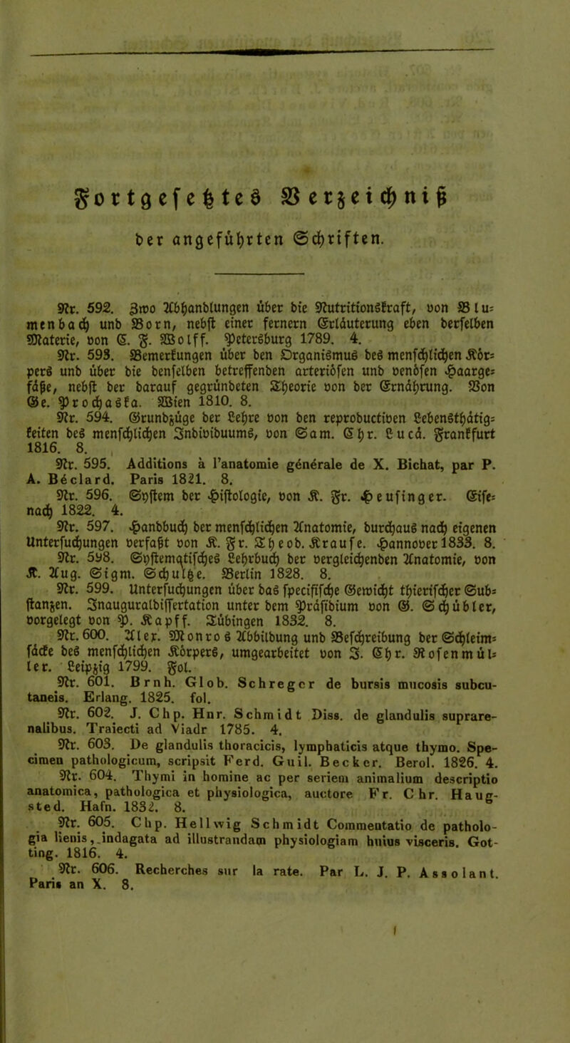 ber angeführten ©driften. Sfr. 592. -3too ftbhanbtungen über bie SfutritionSEraft, oon 83 l n- menbach unb S3orn, nebfl: einer fernem Grrtduterung eben berfelben Materie, oon (5. g. SBolff. Petersburg 1789. 4. Sfr. 593. ffiemerfungen über ben Organismus beS menfdjtidjen jtör= perS unb über bie benfelben betreffenben arteriöfen unb oenbfen ^)aarge= fdfie, nebfl ber barauf gegrünbeten Theorie oon ber Gcrndljrung. S3on ©e. ProdjaSEa. SBien 1810. 8. Sfr. 594. ©runbjüge ber Cefjre oon ben reprobuctioen CebenStf)dtig= Eeiten beS menfdjtidjen SnbioibuumS, oon ©am. Sijr. Cu cd. granEfurt 1816. 8. Sfr. 595. Additions k l’anatomie generale de X. Bichat, par P. A. Beclard. Paris 1821. 8. Sfr. 596. ©pftem ber ^iflologte, oon &. gr. «£eufinger. ®tfe= nach 1822- 4. Sfr. 597. £anbbudj ber menfdjlidjen Anatomie, burdjauS nadj eigenen Unterfudjungen oerfafjt oon Ä. gr. 2 t) eob. Äraufe. #annooer 1833. 8. Sfr. 598. ©pfiematifdjeS Cehrbudj ber oerglcidjenben Anatomie, oon dt. 2tug. ©igni. ©djutfce. 33erlin 1828. 8. Sfr. 599. Unterfudjungen über baS fpeciftfcfje ©emidjt tf)ierifdjer ©ub= Itanjen. 3nauguratbiffertation unter bem präftbium oon ®. ©djübler, öorgelegt oon p. Äapff. Tübingen 1832. 8. Sfr. 600. ftiep. SJfonro S ftbbilbung unb 83efäreibung ber©djleim: fdcEe beS menfdjtidjen ÄörperS, umgearbeitet oon 3. (5fjr. Stofen m üb ler. Ceipjig 1799. gol. Sfr. 601. Brnh. Glob. Schregcr de bursis mucosis subcu- taneis. Erlang. 1825. fol. Sfr. 602. J. Chp. Hnr. Schmidt Diss. de glandulis suprare- nalibus. Traiecti ad Viadr 1785. 4. Sfr. 603. De glandulis thoracicis, lymphaticis atque thymo. Spe- cimen pathologicum, scripsit Ferd. Guil. Becker. Berol. 1826. 4. Sfr. 604. Thymi in homine ac per seriein animalium descriptio anatomica, pathologica et physiologica, auctore Fr. C hr. Haue- sted. Hafn. 1832. 8. 3ft- 605. Clip. Hellwig Schmidt Commentatio de patholo- gia lienis,.indagata ad illustrandam physiologiam huius visceris. Got- ting. 1816. 4. Sfr. 606. Recherches sur la rate. Par L. J. P. Assolant Paris an X. 8. (