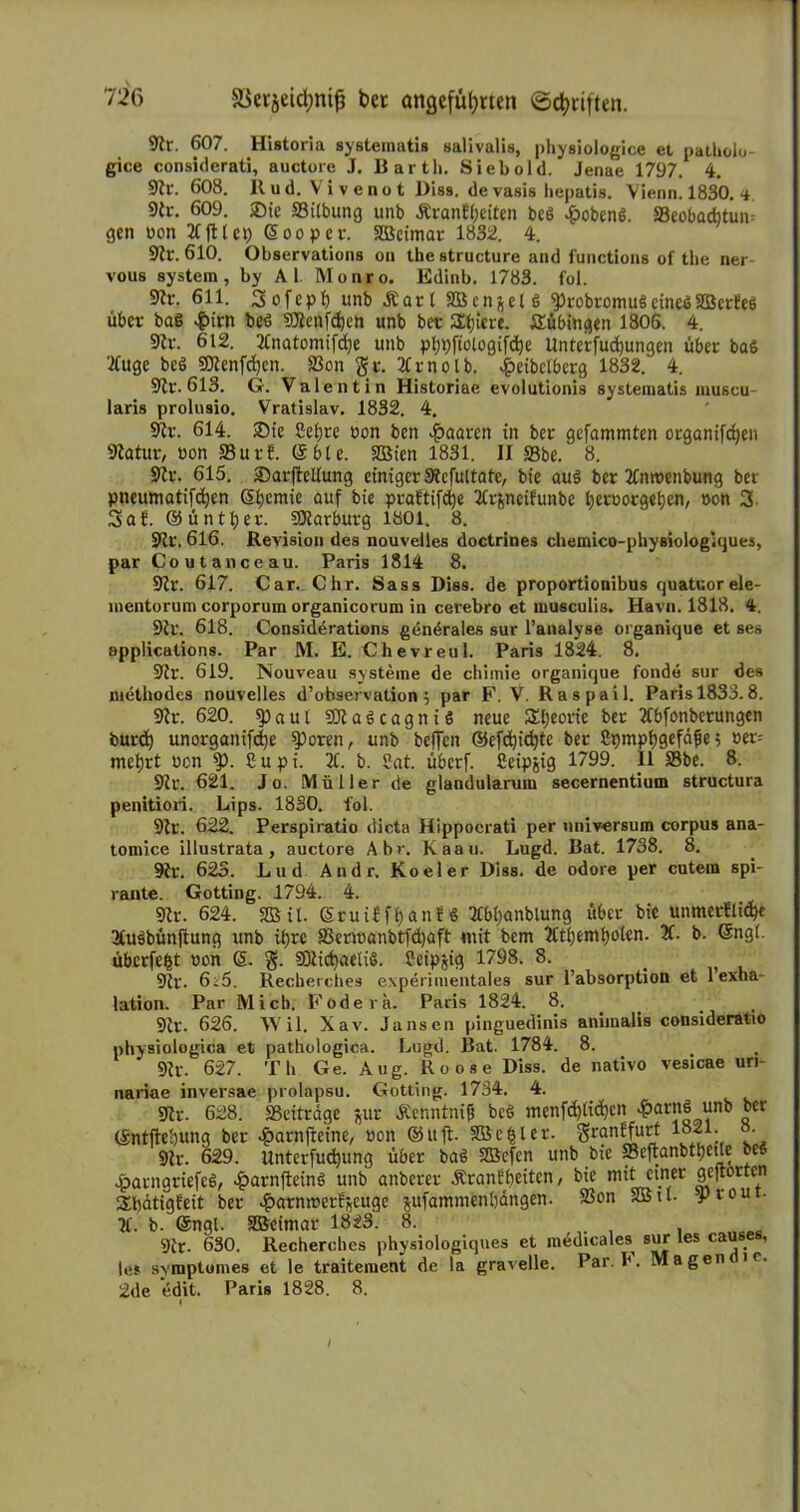 9fr. 607. Historia systemati» salivalis, physiologice et patliolo- gice considerati, auctore J. Barth. Siebold. Jenae 1797. 4. 9tr. 608. Itud. Vivenot Biss, de vasis hepatis. Vienn. 1830. <i. 9fr. 609. Sie ffiilbung unb £ran?beiten beö £oben$. SBeobacbtum gen non 21(11 et) ßooper. Sßcimar 1832. 4. 9tr. 610. Observations oa the structure and functions of the ner vous systera, by Al. Monro. Edinb. 1783. fol. 9fr. 611. Sofepb unb Äarl SBcnjeU 'probromuSeinesSBcrteö über baö #irn beö fOJenfdjen unb ber Stjicre. Tübingen 1806. 4. 9fr. 612. 2tnatomifd)e unb pbpftologifcbe Unterjudjungen über bas ’ifuge bc$ SDtenfdjen. (Bon gr. 2trnolb. £eibctberg 1832.' 4. 9tr. 613. G. Valentin Historiae evolutionis systematis muscu laris prolusio. Vratislav. 1832. 4. 9fr. 614. Sie Sebre öon ben paaren in ber gefammten organifcben 9tatur, üon 23 ut?. (Sbte. SQBten 1831. II S3be. 8. 9fr. 615. SarfMung einiger Stcfultatc, bie aus ber 2tnroenbung bev pneumatifeben G>beniie auf praftifdje 2£r&neifunbe beroorgeljen, »on 3 3ab. ©untrer. SKarburg 1801. 8. 9fr\ 616. Revision des nouvelles doctrines chemico-physiologiques, par Coutanceau. Paris 1814 8. 9tr. 617. Car. Chr. Sass Diss. de proportionibus quatuorele- mentorum corporum organicorum in cerebro et musculis. Havn. 1818. 4. 9 fr. 618. Considerations gendrales sur l’analyse organique et ses applications. Par M. E. Chevreul. Paris 1824. 8. 9fr. 619. Nouveau Systeme de chimie organique fonde sur des methodes nouvelles d’observation j par F. V. Raspail. Paris 1833.8. 9fr. 620. $)aul SQlaScagniS neue Sljeorie ber 2tbfonberungen burd) unorganifcf)e $>oren, unb beffen ©efcbicbte ber ßpmpbgefdfje; »er= mebrt ücn Cupi. 2t. b. £at. überf. ßeipjig 1799. II SBbe. 8. 9fr. 621. Jo. Müller de glandularum secernentium structura penitiori. Lips. 1830. fol. 9fr. 622. Perspiratio dicta Hippocrati per Universum corpus ana- tomice illustrata, auctore Abr. Kaau. Lugd. Bat. 1738. 8. 9fr. 623. Lud Andr. Koeler Diss. de odore per cutem spi- rante. Gotting. 1794. 4. 9fr. 624. 2ßit. Sruiffban!« 2tbt)anblung über bie unmerfticbe 2tu§bünjtung unb ihre S3erioanbtfd)aft mit bem 2Ctbemboten. 2f. b. ©ng(. überfefct »on (5. §. 93frcbaeli§. Ceipjig 1798. 8. _ 9li\ 6^5. Recherches experimentales sur l’absorption et 1 exha- lation. Par Mich. Fodera. Paris 1824. 8. 9tr. 626. Wil. Xav. Jansen pinguedinis animalis consideratio physiologica et pathologica. Lugd. Bat. 1784. 8. 9tr. 627. Th Ge. Aug. Roose Diss. de nativo vesicae uri- nariae inversae prolapsu. Gotting. 1734. 4. 9fr. 628. 23eitrage jur Äenntnifi beö mcnfcb(id)en £ar!^ “nl) £cr ©ntftcbung ber £arn(teine, »on ®uft SBc^ler. 1821. o 9fr. 629. unterfuebung über baß SBefcn unb bie S3eftanbtl;etle bes £arngriefc6, £arnfteinö unb anberer JfranEbeifrn / feie m**5l.nfer 91:ltortcn Slbatigleit ber ^arnmer^euge jufammenbdngen. 23on 2Bil- yrout- 2t. b. @ngt. SBcimar 1823. 8. . 9fr. 630. Recherches physiologiqnes et medicales sur les causes, les symptomes et le traitement de la gravelle. Par. 1*. Magen i c. 2de edit. Paris 1828. 8.