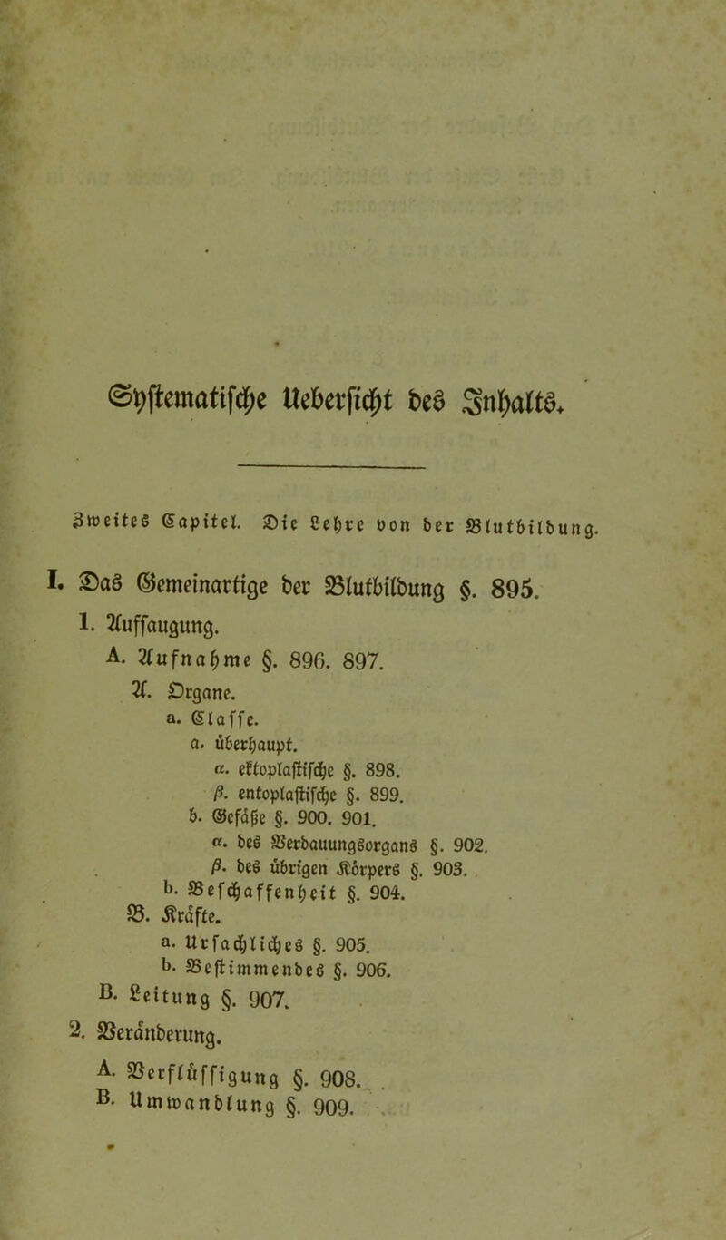 Uebevficfjt t>e§ 3til)alt3. 3»t)ette§ @apttel. £>tc Cet;cc oon ber SSIutbiibu I. £)aS ©cmeinartige bet- SBfufbtlbung §. 895. 1. 2üiffaugung. A. 2£ufnaf)me §. 896. 897. 2f. £)rgane. a. (Siaffe. a. überhaupt. «• cEtoplaffifc&c §. 898. ß. entoplaftifdje §. 899. b. ©efäfje §. 900. 901. «. beö ffictbatumgöorganö §. 902. ß• beö übrigen .Körpers §. 903. b. 33efdjaffenl;eit §. 904. 58. Grafte. a. Urfad&Iid)eö §. 905. b. SSefbtmmcnbeö §. 906. B- Leitung §. 907. 2. SSerdnbevimg. A. 25 c c f £«f f i g u „ 9 §. 908.