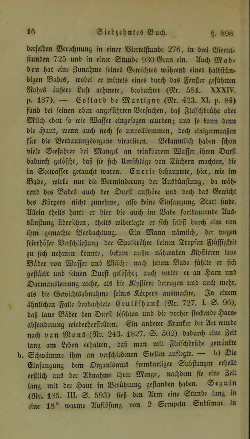 berfelbcn S3erechnung in einer S3iertetjlunbc 276, in bcei 93icrtel= tfunben 725 unb in einer ©tunbe 930©ran ein. 2fud) SO?ab: ben hat eine gunahme feinet ©ewichteS tt>df>renb eines f)a(bftün= bigen S5abeS, wobei et mittels eines butef) baS Scnfter geführten 9?ol)tS dufere Suft atmete, beobachtet (9?r. 581. XXXIV. p. 187). — ©ollatb be SÖfartignp (9?r. 423. XI. p. 84) fanb bei feinen oben angeführten töerfucfjen, bajj Steifchbrühe ober SOfitd) eben fo wie SBaffer eingefogen würben; unb fo kann benn bie £aut, wenn auch noch fo unvollkommen, bodh einigetmaafen für bie 83erbauungSorgane vicariiren. SMannflid) haben fchon viele ©eefahrer bei fanget an trinkbarem SSSajfer ihren Surjf baburdh getofeht, bajj fie fid> Umfchtdge von Süctjern machten, bie in ©eewaffet getauft waren, ©urrie behauptete, t)iev, wie im 85abe, wirke nur bie SSerminberung ber 2fuSbünftung, ba wdf)= tenb beS SSabeS auch attfhore unb hoch baS ©ewicht beS ÄbrperS nicht junehme, atfo keine ©infaugung ©tatt ftnbe. Allein theiiS hatte er h^r bie auch im S3abe fortbauernbe 2fuS: bünftung überfehen, theilS wiberlegte er fid) fetbft burd) eine von ihm gemad)te SSeobadjtung. ©in SOiann namtid), ber wegen feirrhofet 33erfd;liepung ber ©peiferohre keinen Stopfen Slüfftgkeit ju ftch nehmen konnte, bekam aujjer ndhrenben Ätpfiieren taue SSdbet von 5Baffet unb SD?ild): nach jebem S3abe fühtte et fid) gejfarkt unb feinen Surft getofeht; auch t>ertor er an $atn unb SarmauSleerung mehr, atS bie Ätpftierc betrugen unb auch mehr, als bie ©ewichtSabnahmc fernes ÄorpetS auSmachte. Sn einem dhntidjen Satte beobachtete ©ruikfhank (9?r. 727. I. ©. 96), bajj taue S5dbet ben Surft tofd)ten unb bie vorher jlodenbe ^arm abfonberung wieberherjMten. ©in anberet kranker ber 2Irt würbe nad) van SOJonS (9?r. 243. 1S27. ©. 502) baburd) eine geit lang am Sehen erhalten, bafj man mit §fcifd>6t:uf)e getränkte b. ©djwdmme ihm an verfdjiebenen ©fetten auftegte. b) Sie ©infaugung bem SrgantSmuS frembartiger ©ubjlanjen erhellt erfltich aus ber Abnahme ihrer SOfenge, nachbem fie eine geit lang mit ber £aut in ^Berührung geftanben haben, ©eguin (9?r. 185. III. ©. 593) tief ben 2frm eine ©tunbe lang in eine 18° warme Tfuflofung von 2 ©crupetn ©ubtimat in