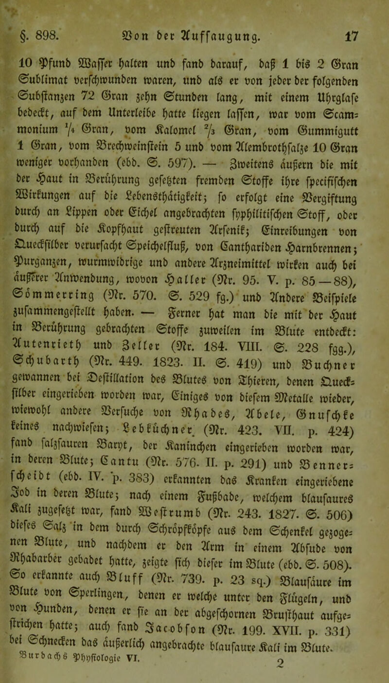 10 $Pfuttb Sßaffer batten unb fanb barauf, bap 1 big 2 ©ran ©ubtimat t)crfrf;wunben waren, unb atg et oon jeber ber fotgenben ©ubjlanaen 72 ©ran je^n ©tunben lang, mit einem Ubrgtafe bebeift, auf bem Unterleibe batte liegen laffen, war oom ©cam= monium */» ©ran, »om Äatomet 2[z ©ran, oom ©ummigutt 1 ©ran, oom Srecbweinftein 5 unb Pom tftembrotbfatae 10 ©tan weniger Porbanben (ebb. ©. 597). — Bweiteng dupetn bie mit ber in Setübrung gefegten fremben ©toffe if)re fpeciftfcben SBirfungen auf bie Sebengtbatigfeit; fo erfolgt eine Vergiftung bureb an Sippen ober Gid;e£ angebrachten fppbititifcben ©toff, ober burd) auf bie Äopfbaut gefreuten 2frfenif; Einreibungen pon £lue<fft(bet Perurfad;t ©peicbetftup, pon Gantbariben £arnbrennen; ^urganjen, wurmwibrige unb anbere 2franeimittet wirfen auch bei auperer 2fnwenbung, wooon patter (9?r. 95. V. p. 85—88), ©o mm er ring (9?r. 570. ©. 529 fg.) unb 2fnbere Seifpiefe jufammengefleltt f)aben. — ferner bat man bie mit bet 2paut in Vetubrung gebrachten ©toffe juweiten im 25tute entbeeft: 21 utenrtetb «nb Beiter (9?r. 184. VIII. ©. 228 fgg.), ©ebubartb (52r. 449. 1823. II. ©.419) unb Sucbner gewannen bei Sefiiilation beg Stuteg pon Spieren, benen ;Q.uecf= frtbet eingerieben worben war, Ginigeg Pon biefem Sttetalte wieber, wiewobt anbere Serfud;e oon Dtbabeg, 21 bete, ©nufebfe feineg nadjwiefcnj Seb Büchner. (9?r. 423. VII. p. 424) fanb fatjfauren Sarpt, ber .Kaninchen eingerieben worben war, in beten Stute; Gctntu (Vr. 576. II. p. 291) unb Sen ne t; febetbt (ebb. IV. p. 383) ernannten bag Äranfcn eingeriebene 3ob in beten Stute; nad? einem gupbabe, wetd;em btaufaureg Äati augefegt war, fanb SÜBeftrumb (Vr. 243. 1827. ©. 506) btefeg ©ata 'in bem bureb ©d;ropffbpfe aug bem ©cbenfet geaoge; nen Stute, unb nad;bem er ben 2frm in einem 2Cbfube pon Ovbabarber gebabet batte, aeigte ftd; bt'efer im Stute (ebb. ©. 508). @o erfannte auch »tuff (Vr. 739. P. 23 sq.) Staufdure im Stute Pon ©perltngen, benen et wetebe unter ben gtügefn, unb wen £unben, benen er fh an ber abgefebornen Srujlgaut aufge= Itndjen batte; auch fanb Sac-obfon (Vr. 199. XVII. p. 331) bet ©d;necfen bag auperticb angebrachte btaufaure Äati im Stute. 58 ttr b a cf; S ^ppftotogie VI. 0