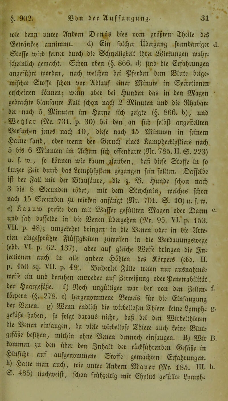 rote bcnn unter ?fnbern £>cni$ bt'eg nom größten' Steife be$ ©etranfeä annfmmt. d) Ein folget Übergang frembartiger d. ©toffe roirb ferner burd) bie ©chnelligfeit if)ter SBirfungen roaf;r= fd)einlid) gemacht. ©d)on oben (§. 866. dj fmb bie Erfahrungen angeführt roorben, nach welchen bei ^Pferben bem S3lute beige; rnifchte ©toffe fd)on not Ablauf einer Minute in ©ecretionen erfcheinen fonnen; wenn aber bei #unben ba$ in ben Stagen * gebrachte blaufaure Äali fchon nach 2 Minuten unb bie ber nad) 5 Minuten im ^>arne ft'ch geigte (§. 866. b), unb •SB3cgtar (üftr. 731. p. 30) bei ben an ftch felbft angeflellten 23erfud)en jeneö nach 10, biefe nach 15 Minuten in feinem £acne fanb, ober roenn ber ©etud) etneö Äampherftpfh'erö nad) 5 bi$ 6 Minuten im 2fthem ftch offenbarte (9?r. 785. II. ©. 223) u. f. ro., fo fonnen roir laum glauben, baß biefe ©toffe in fo furjer Zeit burd) bas Spmphfpftem gegangen fein follten. JDaffelbe ifl bet galt mit ber SSlaufdure, bie j. 18. dpunbe fchon nach 3 big 8 ©ecunben tobet, mit bem ©trpehnin, roeld)e$ fchon nach 15 ©ecunben su roirfen anfangt (Vit. 701. ©. 10) u. f. ro. e) Äaauro preßte ben mit SBaffet gefüllten Stagen ober ©arm e- unb fab baffetbe in bie Sßenen übergehen (Oft. 95. VI. p. 153. VII. p. 48); umgefehrt bringen in bie Sßencn ober in bie 2frte; tien eingefprühte ^lüffigfeiten $uroeiten in bie 23erbauungSroege (ebb. VI. p. 62. 137), aber auf gleiche SQeifc bringen bie Sn= jectionen auch in alle anbere fohlen bc$ ilbrperS (ebb. II. P. ^50 sq. VII. p. 48). SSeiberlei gälte treten nur auSnahmö; roeife ein unb beruhen entroeber auf Zerreißung ober $)enettabilitdt ber ^aargefdße. f) 9?och ungültiger roar ber non ben Zellern £ forpern (§. 278. c) hergenommene 83erociS für bie Einfaugung ber Slencn. g) 2Benn enblich bie roirbetlofcn Spiere feine £pmpf); g- gefdße haben, fo folgt barauS nicht, baß bei ben ffiirbelthiercn bie SSenen cinfaugen, ba niete roirbeltofe Shiere auch feine S3iuts gefdße beftfjen, mithin ohne SSenen bennod) et'nfaugen. Bj SSfc B. fommen $u ben über ben Inhalt ber rücfführenben ©efdße in 5pinftd;t auf aufgenommene ©toffe gemachten Erfahrungen. h) ^atte man auch, roie unter tfnbern 5^aper (Vit. 185. III. h. ©• 485) nachrocift, fd)on frühgeitig mit EhpluS gefüllte £pmpf);