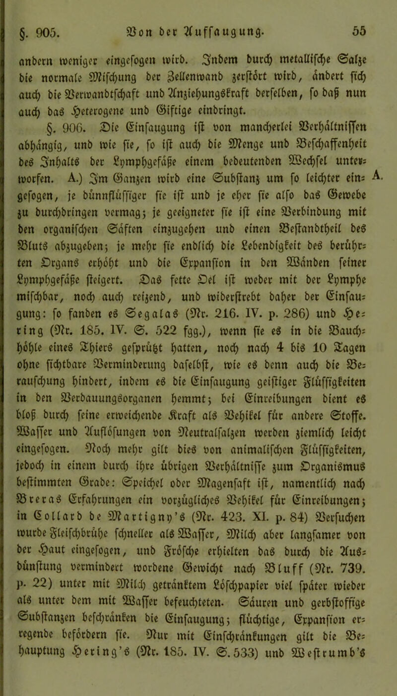 anbem weniger eingefogen tvtrb. ^nbent burd) mctatlifcf>c ©alje bie normale SWtftyung bec jJellentvanb jerflort tvirb, dnbert ft'd) aud) bie Sßertvattbtfdjaft ttnb 2fnjiehungg£raft bccfet6cn, fo baf nun aud) bag heterogene unb ©iftige einbringt. §. 90G. Sie ©infaugung ifl von mancherlei Sßerhdttniffen abhängig, unb wie fte, fo ifl aud) bie SDlenge unb 58efd)affenl)eit beg SnhaltO ber ßpmphgefdjje einem bebeutenben SSechfel unte«= toorfen. A.) ^m ©anjen wirb eine ©ubflanj um fo leichter eins A. gefogen, je bünnfluffiger fte ifl unb je el)et fte alfo bag ©etvebe ju burd)bringen vermag) je geeigneter fte ifl eine 23etbinbung mit ben organifd)en ©offen einjugchen unb einen 58eflanbtf)eil beg S3lufg ab$ugeben; je mehr fte enbfid) bie ßebenbigfeit beg beruht; ten Stgang erhöht unb bie ©ppanfton in ben SBanben feiner £pmphgefdfje fleigert. Sag fette Sei ifl webet mit bet Spmphe raifd)bar, nod) aud) reijenb, unb wt'berflrebt bähet bet ©infau; gung: fo fanben eg ©egalag (9lr. 216. IV. p. 286) unb he; ring (91t. 185. IV. 522 fgg.), wenn fte eg in bie S3aud); hohle eineg ^hierg gefprüfct hatten, noch nad) 4 big 10 Sagen ohne ftd)tbare vßetminberung bafelbfl, tote eg benn auch bie 58e; raufd)ung hinbert, inbem eg bie ©infaugung geifliger glüfftgfeiten in ben 23erbauunggorganen hemmt) bei ©inreibungen bient eg blojj burd) feine erweichenbe Alraft alg Eöehtfel für anbere (Stoffe. Sßaffet unb Etfuflofungen von Dleutralfaljen tverben jiemlid) leid)t eingefogen. 9lod) mel)t gilt bieg von animalifd)en glüffigfeiten, jebod) in einem burd) ihre übrigen SSerhältniffe jum SrganigmuS beflimmten ©rabe: ©peicbel ober 9)lagenfaft ifl, namenttid) nad) 58 re rag ©tfahrungen ein vorjüglid)eg 25ehifel für ©inreibungen) in ©ollatb be OJlartignp’g (9lr. 423. XI. p. 84) SSerfuchen tvurbe gleifchbrühe fchnellet algSßaffer, SDlild) aber langfamer von bet hemt eingefogen, unb grofdje erhielten bag burch bie 2Iug; bünflung verminbett tvorbene ©ewidjt nach SSluff (9lr. 739. p. 22) unter mit S02iCd) getrdnftem 2ofd)papiet viel fpater tvieber alg unter bem mit SBaffer befeudjteten. ©dttrett unb getbflofftge ©ubjlanjcn befdjtdttEen bie ©infaugung) flüchtige, ©tpanfton er; regenbc befotbern fte. 9lut mit ©infdjrdnfungen gilt bie S3e; hauptung hmng’g (9lr. 185. IV. ©.533) unb SBeflrumb’g