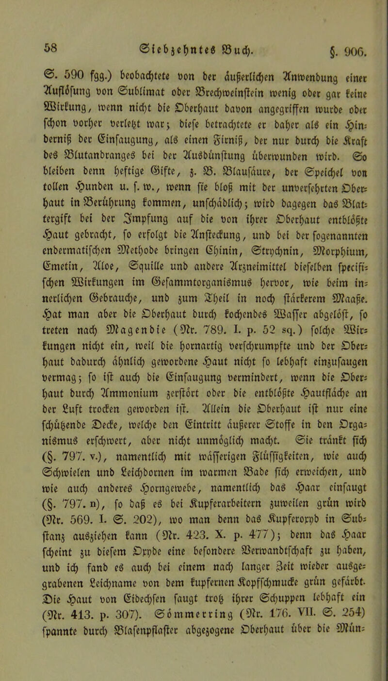 ©. 590 fgg.) beobachtete oon bec äußerlichen tfttwenbung einet 'tfuflofung oort Sublimat ober S3ced)wein(lein wenig ober gar feine SBirfung, wenn nicht bie Oberhaut baoon angegriffen würbe ober fchon uorher oerleht war; biefe betrad)tcte et baher als ein Jpin= bernip bec Cinfaugung, alö einen firniß, ber nur burd) bie Äraft beS 35lutanbrange$ bei bec 2fu$bünftung übeewunben wirb. @0 bleiben benn heftige ®ifte, 5. 35. SSlaufduce, bec Speichel »on tollen £unben u. f. w., wenn fte bloß mit bec unoerfeheten Ober; haut tnSSerühcung fommen, unfchdblid); wirb bagegen baS 23lat; tergift bei bec Impfung auf bie üon ihrer Oberhaut entblößte £aut gebracht, fo erfolgt bie tfnffecfung, unb bei ber fogenannten enbecmatifd)en 9fletl)obe bringen Chinin, Strychnin, Morphium, Cmetin, 20oe, Squille unb attbere Tlrjneimittel biefelben fpecift; fchen 2ßtrfungen im ©efammtorganiSmuS her°oc, wie beim in; neclichen ©ebcaudje, unb jum Sheil in noch flauerem 9J?aaße. ^)at man aber bie Oberhaut burd) fochenbeS SBaffec abgelbft, fo treten nach SQiagenbte (92r. 789. I. p. 52 sq.) foldje 5öic; fungen nicht ein, weil bie honwetig oerfdjrumpfte unb ber Ober; haut baburch ahnlid) geworbene Jpaut nicht fo lebhaft empfangen oeemagj fo ijf auch bie Cinfaugung oerminbert, wenn bie Ober; haut burd) Ammonium jerffoct ober bie entblößte Jpautfldche an ber 2uft troefen geworben i|L Allein bie Oberhaut ifl nur eine fdjüfcenbe Oecfe, weldje ben (Eintritt äußerer Stoffe in ben Orga; niSrnuS erfchwert, aber nicht unmöglich macht. Sie trdnft ftch (§. 797. v.), namentlich mit wdfferigen glüfftgfeiten, wie auch Sd)wielen unb Seidjbornen im warmen SSabe ftch erweichen, unb wie auch anbeteS ^porngewebe, namentlich bas #aac einfaugt (§. 797. n), fo baß e$ bei Äupferarbeitern zuweilen grün wirb (9?r. 569. I. S. 202), wo man benn ba$ Äupferoryb in Sub; fkn$ au^iehen fann (92r. 423. X. p. 477) ; bemt baö £aac fdheint ju biefem Opybe eine befonbece SSerwanbtfchaft ju h^ben, unb id) fanb eS auch bei einem nach langer Beit wiebec auSge; grabenen Scichname oon bem fupfenten Äopffdjmucfc grün gefärbt. Die ^)aut oon Cibechfen faugt trofc ihrer Sd)uppcn lebhaft ein (9ir. 413. p. 307). Sommer ring (9?r. 176. VII. S. 254) fpannte burd) SSlafenpflaflec abgewogene Oberhaut über bie SJtün;