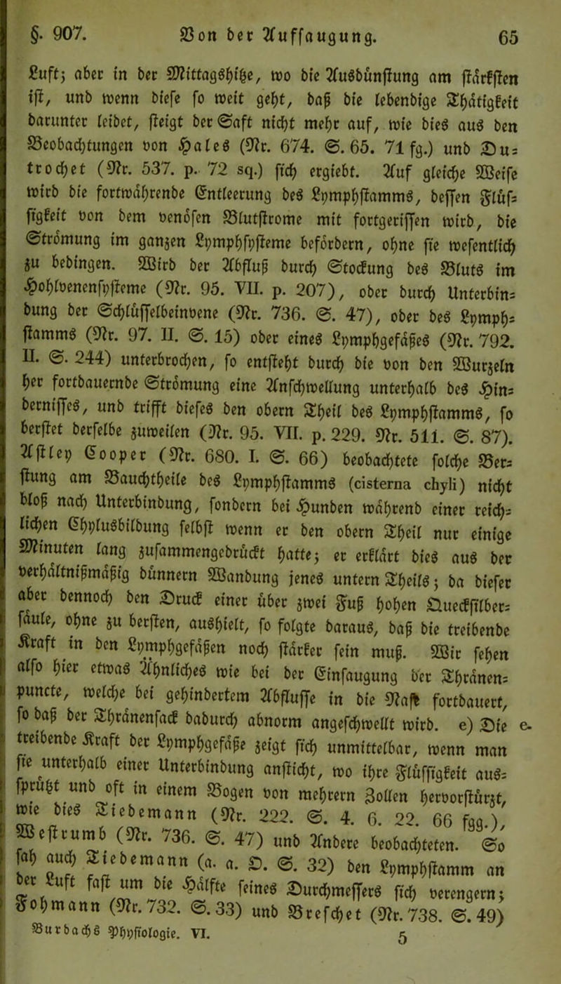 &tff> aber in ber &littagfyifc, wo bie 3fu«bönflung am jldrfffen ift, unb wenn biefe fo weit geht, bap bic lebenbige S^tigfeit barunter leibet, fleigt ber0aft nicf>t mehr auf, wie bied aud ben Beobachtungen oon £aled (9?c. 674. 0. 65. 71 fg.) unb Du- tt od) et (9?r. 537. p. 72 sq.) ftch ergiebt. 2fuf gleiche SBeife wirb bie fortwdhrenbe (Sntieerung bed Spmphffammd, beffen glöfs figfeit oon bem üenofen SStutftcomc mit fottgetiffen wirb, bie (Strömung im ganzen ßpmphfpfieme befotbern, ohne fte wefentlich iu &ebtngen. SEirb bec 2fbflup burch 0toc!ung bed 95lutö im £ohloenenfpjfeme (9?r. 95. VII. p. 207), ober burch Unterbin; bung bet ©chtöfjelbeinüene (9?r. 736. 0. 47), ober bed Spmpf); fiammg (9fr. 97. II. 0. 15) obec eines? ßpmphgefdped (9fr. 792. H. 0. 244) unterbrochen, fo entfielt burch bie »on ben SSurjein her fortbauernbe ©tromung eine ffnfchwellung unterhalb bed 2pin- becnifTeö, unb trifft biefed ben obern SEheH bed Spmphfiammd, fo berflet berfelbe suweiien (9fr. 95. VH. p. 229. 9fr. 511. 0. 87). We9 Looper (9fr. 6S0. I. 0. 66) beobachtete foiche S5eri ftung am Baudjtheile bed Spmphfiammd (cisterna chyli) nicht blop nad) Unterbinbung, fonbern bei ^punben wdpcenb einer reich-; liehen @hplu$biibung fefbfl wenn er ben obern Sh«* nur einige Minuten lang jufammengebrucEt hattej er erffdrt bied aud ber »erhdltnipmdpig bunnern SBanbung jened untern She»f$; ba biefer aber bennoch ben Drucf einer über jwet gup hohen &uecfftlber; faute, ohne ju berflen, audhielt, fo folgte baraud, bap bie treibenbe Äcaft tn ben Spmphgefdpen nod) flauer fein mup. 233ic fehen atfo hier etmaö 'flhnliched wie bei bec (Sinfaugung ber Silanen; puncte, weiche bei gehinbertem »bfluffe in bie 9faf* fortbauert, fo bap bec Sfwanenfacf baburd) abnorm angefchwelit wirb, e) Die < treibenbe Äraft ber Spmphgefdpe 5eigt ftch unmitteibar, wenn man fte unterhalb einer Unterbinbung anflicht, wo ihre glufftgfett aud; fpruht unb oft in einem Sogen öon mehrern 3oUen heroorflürjt, wie bted Siebemann (9fr. 222. 0. 4. 6. 22. 66 fgg.), peflrumb (9fr. 736. 0. 47) unb ffnbere beobachteten. 0o a aud; Metern a n n (a. a. £>. 0. 32) ben Spmphflamm an ber Suft fafl um bie £alfte feined Durchmeffetd ftch oerengern; ■ Sol,mann (*,732. ©.33) unb Br«?* (8h.738. &«» Sutbadje ^ppfiologie. VI. 5