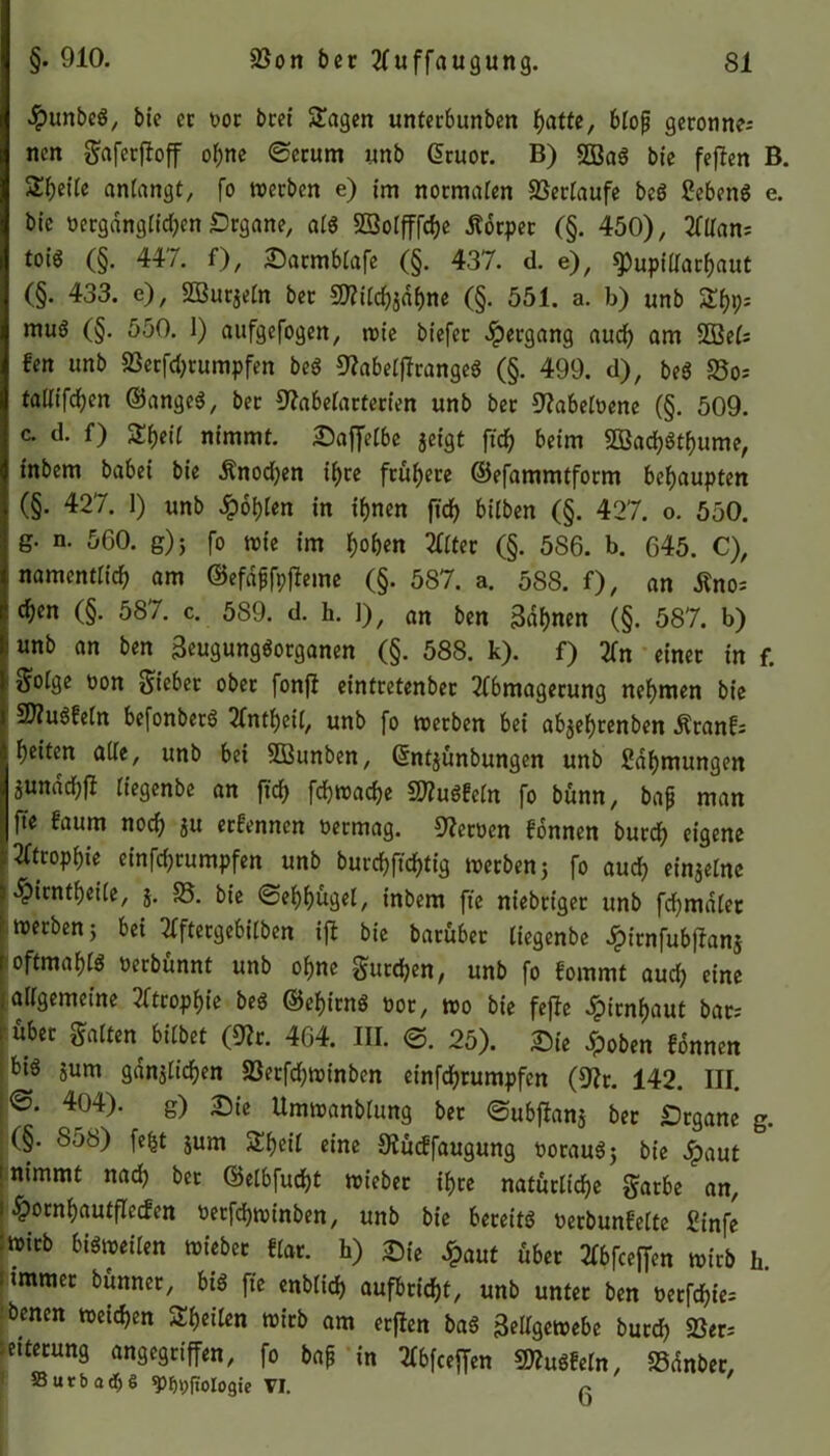 #unbeg, bie ec oor bcei Stagen unterbunben f>attc, bfojj gerönne; ncn gaferfloff ohne ®erum unb Gtruor. B) 5Bag bie feflen B. Steife anfangt, fo werben e) im normalen SSerfaufe bcö Sebeng e. bie öergdngfichen Drgane, afg SBolfffche Äbrpec (§. 450), 2ttTans toig (§. 447. f), Dacmblafe (§. 437. d. e), $pupiftarhaut (§. 433. c), SDBurjefn ber SKif^dbne (§. 551. a. b) unb muß (§. 550. I) aufgefogen, wie biefer Hergang aud) am 2Bef; fen unb SSecfcfjrumpfen beg 9?abefflrangeg (§. 499. d), beg S3o; talfifd^en ©angeg, ber ^abetarterien unb ber 9?abefüene (§. 509. c. d. f) £f)eif nimmt. Daffefbe jeigt ffch beim 5ßaci)gtf)ume, inbem babei bie Änodjen ihre frühere ©efammtform behaupten (§. 427. 1) unb £of)(en in if>nen ftd> bilben (§. 427. o. 550. g. n. 560. g)} fo wie im fjoben tffter (§. 586. b. 645. C), namentlich am ©efafjfpfhme (§. 587. a. 588. f), an Äno; cf)cn (§. 587. c. 589. d. h. 1), an ben Sahnen (§. 587. b) 1 unb an ben Seugunggorganen (§. 588. k). f) 2Cn einer in f. ^ofge oon Sieber ober fonft eintretenbec 2fbmagerung nehmen bie SRugf'efn befonberg 2tntf)eil, unb fo werben bei abjeheenben Äranf; heiten alle, unb bei SBunben, (Sntjunbungen unb Zähmungen jundcfjfi (iegenbe an ftdh fchwache Sftugfefn fo bünn, bafj man fte faum noch in erfennen oermag. Heroen f’onnen bued) eigene 12ftcophie einfd;rumpfen unb burchftchtig wetbenj fo aud? einjefne sipientheife, j. 85. bie ©ehhugel, inbem fte niebriger unb fchmdfer werben; bei Tfftergebifben ift bie barüber fiegenbe dpirnfubftanj loftmahfö öerbünnt unb ohne gurren, unb fo fommt aud; eine [allgemeine Atrophie beg ©ehirng oor, wo bie fefte Hirnhaut bar; ; über galten bitbet (9?r. 464. III. €>. 25). Die Spoben fdnnen big jurn gänzlichen 9Secfd)Winben einfehrumpfen (92r. 142. III. ©. 404). g) Die Umwanbfung ber ©ubflanj ber Drgane g. (§. 858) fefct jum Sheit eine Otücffaugung ooraug; bie Jpaut t nimmt nach ber ©elbfudjt wieber ihre natürliche gatbe an, i £ornhautfIetfen tterfchwinben, unb bie beceitg oerbunfelte £infe wirb bigweifen wieber Hat. h) Die £aut über 2tbfceffen wirb h immer bünner, big fte enblid) aufbricht, unb unter ben oecfchie; benen weichen ^heilen wirb am erften bag Seitgewebe burch S3er; Eiterung angegriffen, fo baf in 2tbfceffen ©«ein, SSdnbet, Sutbaebe ^(iotogie VI. r