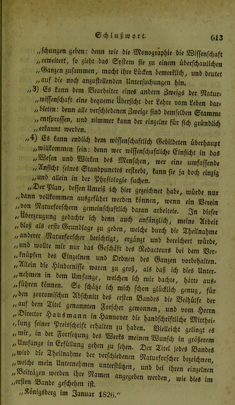 // //• //1 n „jungen geben: benn wie bie 5D?onogcap^ie bie 2Bfff«nfd&aft „erweitert, fo $iet)t baä ©pflem fte ju einem ü&etfdjaulicfyen ©anjen jufnmmen, macfjt if>re gütfen bemetHfcfc, unb beutet fluf bie nod; an^ufteüfenben Unterfucfyungen bin. 3) Gö f«nn bem Bearbeiter eineg anbern 3weiq$ bet 9?afur; „wfffenfc&aft eine bequeme Überfielt bet 2ef>re üom Üeben bar* „bieten: benn alte üerfd;iebenen Bweige ftnb bemfetben ©tamme y/ entfproffen, unb nimmer fann bet ein$etne für ftef) arünbiieb „ernannt werben. 4) es tan« entlief) bem roijfenfchaftitth ©ebiibeten überhaupt tmilfomraen fein: benn mer miffenfeijaftiiehe (Sinflcfie in bas fflefen unb »Men be« S^nftben, »er eine umfaffenb« Jfnfiebt feine« ©tanbpunrteS etflrebt, fonn fie ja hoch eintia „unb nifein in bec fPhbftoiogie futf)en. k'ff™ Umti5 W« gejeidjnet habe, mürbe nur „b nn nclffommen «uSgeführt merben «nnen, menn ei„ »er,in ..non Waturforfchern gemeinfehaftiieh baran arbeitete. 3„ tiefer ::m«**b™ ^ •„«„« m,« anber ^ /“rü ^ ^ *** erer Ofaturforftfjet berichtigt, ergünjt unb bereiten mürbe, unb moiite mtr nur bas SefeWft be« Stebact.ur« bei bem 58er.- Zin w. “nb Stbm M ®nnien »orbebaiten. „ lern bie Ambern# mären ju groß, als baf ici) bie« Unter. „nehmen in bem Umfange, melden ich mir bacf,te, hätte aus* „fuhren fonnen. ©0 Wje ich mich fchon giücfiich genug, für „hm jootomifcheit Xbfchnitt beS erfien SBanbe« bie »eihüife ber „auf bem Sttei genannten goifter gemonnen, unb nom ßerrn „»irector §auSmann in £anntmer bie hanbfehriftiiehe MUthei- iung einer $reisf<hrife erhalten 5u haben. »Wieicht gelingt^« „mir ber Sortfesung b,s «W. meinen fflunfeh in gle em mirb'bie I TT3 ^ 8U Wm- » *M** *LZ mi b bie SEhejinahme bet »erfchiebenen 9)aturforfcher beteichnen 'f, mtm unterflüten, unb bei fhren e „/einen ^tragen merben ihr« Oiamen angegeben merben, mie bi s m ccften Banbe gefd)ef)en ifj. ' „•ftoniggberg im Januar 1826. // // // ft n