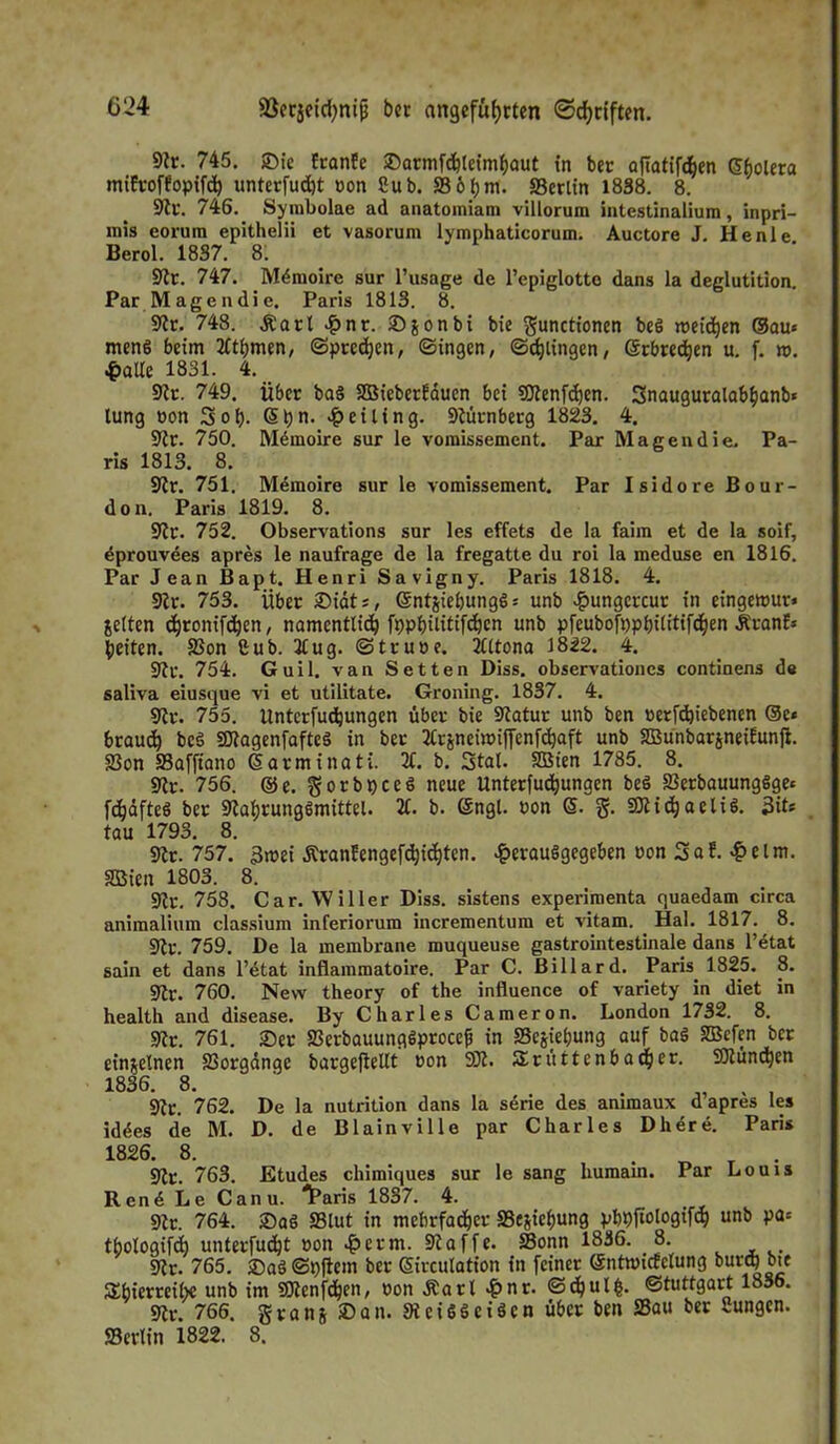 9tr. 745. ©ic franfe ©arnifchleimhaut in ber afiatifd^en Stjolera mifroffopifch unterfudjt non Sub. So.hm. Serlin 1838. 8. 9tc. 746. Symbolae ad anatomiam villorum intestinaliura, inpri- mis eorum epithelii et vasorum lymphaticorum. Auctore J. Henle Berol. 1837. 8. Sir. 747. Mdmoirc sur l’usage de l’epiglotte dans la deglutition. Par Magen die. Paris 1813. 8. 9?r. 748. Äarl £nr. ©jonbi bie gunctionen beg weichen ®au« meng beim 3tthmen, ©preßen, ©ingen, ©djiingen, erbrechen u. f. n>. 4>alle 1831. 4. 9tr. 749. über bag SüßieberEauen bei SOtenfdjen. Snauguralabhanb« lung oon 3oh- Sh”- Meiling. Nürnberg 1823. 4. 9tr. 750. Mdmoire sur le vomissement. Par Magen die. Pa- ris 1813. 8. 9tr. 751. Memoire sur le vomissement. Par Isidore Bour- don. Paris 1819. 8. 9!r. 752. Observations sur les effets de la faim et de la soif, dprouvees apres le naufrage de la fregatte du roi la meduse en 1816. Par Jean Bapt. Henri Savigny. Paris 1818. 4. 9!r. 753. Über ©idt;, entjiehungg: unb £ungcrcut in eingetpur* jetten <hronifd)en, namentlich fppbilitifchen unb pfeubofppbilitifchen ÄranE* feiten. Son £ub. 2Cug. ©trupe. 3tttona 1822. 4. 9tr. 754. Guil. van Setten Diss. observationcs continens de saliva eiusque vi et utilitate. Groning. 1837. 4. 9?v. 755. llntcrfudjungen über bie Satur unb ben rerfdjiebenen ©c« brauch beg SSJÜagenfafteg in ber 2Crjnem>iffenfchaft unb SüßunbarjneiEunji. Son Safftano darminati. 3t. b. Stal. Süßten 1785. 8. Sr. 756. ®e. gorbpeeg neue Unterfuchungen beg SBerbauunggge» fdjdfteg ber Sahrunggmittel. 3t. b. (Sngl. uon G>. g. S53iichaetig. 3iL tau 1793. 8. Sr. 757. 3wei Äranfengefdjichten. ^erauggegeben »on Saf.-&elm. SBien 1803. 8. Sr. 758. Car. Willer Diss. sistens experimenta quaedam circa animalium classium inferiorum incrementum et vitam. Hai. 1817. 8. Sr. 759. De la membrane muqueuse gastrointestinale dans l’etat saln et dans l’etat inflammatoire. Par C. Billard. Paris 1825. 8. 9tr. 760. New theory of the influence of variety in diet in health and disease. By Charles Cameron. London 1732. 8. Sr. 761. ©er Serbauunggprocef in Sejiebung auf bag Sßefen ber einzelnen Sorgdnge bargeftellt Pon 9)3. 5£rüttenbacher. SMünchen 1836. 8. „ , , 9tt. 762. De la nutrition dans la sdrie des ammaux d apres les iddes de M. D. de Blainville par Charles Dherd. Paris 1826. 8. Sr. 763. Etudes chimiques sur le sang humain. Par Louis Rend Le Canu. IParis 1837. 4. St. 764. ©ag Slut in mehrfacher Sejiehung pbpftologifd) unb pa* thologifch unterfucht Pon £etm. Saffe. Sonn 1836. 8. Sr. 765. ©ag ©pficm ber Sirculation in feiner ©nüoicfetung bur^bte SEfaierreibe unb im Sttcnfdjen, Pon Äart £nr. @chut£- «Stuttgart 1836. Sr. 766. granj »an. Seiggcigcn über ben Sau ber Sungen. Serlin 1822. 8.