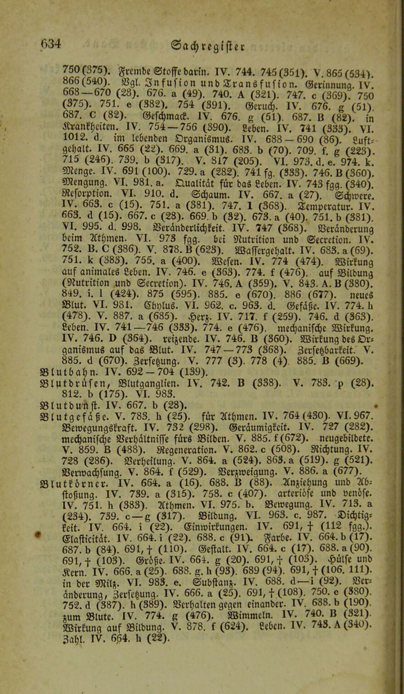 <3adjregifhr 750(375). grcmbc ©toffe barin. IV. 744. 745(351). V. 865 (534). 866(540). «Bgl. Snfufion unb SEranöfufton. ©etinnuna. iv! 668 — 670 (28). 676. a (49). 740. A (321). 747. c (369). 750 (375). 751. e (382). 754 (391). ©erudE). IV. 676. g (51). 687. C (82). ©efdpnacf. IV. 676. g (51). 687. 11 (82). in jtranffjcitcn. IV. 754 — 756 (390). geben. IV. 741 (333). VI. 1012. d. im lebenben Srganigmug. IV. 688 — 690 (86). guft= gebatt. IV. 665 (22). 669. a (31). 683. b (70). 709. f. g (223). 715 (246). 739. b (317). V. 817 (205). VI. 973. d. e. 974. k. 50Iengc. IV. 691 (100). 729. a (282). 741 fg. (333). 746. B (360). SKengung. VI. 981. a. ^Qualität für bag geben. IV. 743 fgg. (340). SReforption. VI. 910. d. ©djaum. IV. 667. a (27). ©dm>ere. IV. 663. c (15). 751. a (381). 747. 1 (368). Temperatur. IV. 663. d (15). 667. c (28). 669. b (32). 673. a (40). 751. b (381). VI. 995. d. 998. 3Seranberlid)fett. IV. 747 (368). «ßerdnberung beim 2Cti;men. VI. 973 fgg. bei Nutrition unb ©ecrction. IV. 752. B. C (386). V. 878. B (623). «Baffergebalt. IV. 683. a (69). 751. k (383). 755. a (400). «Befen. IV. 774 (474). «Birfung auf animateg geben. IV. 746. e (363). 774. f (476). auf «Bilbung (Nutrition unb ©ecretion). IV. 746. A (359). V. 843. A. B (380). 849. i. 1 (424). 875 (595). 885. e (670). 886 (677). neueg S3lut. VI. 931. Sbplug. VI. 962. c. 963. d. ©efd&e. IV. 774. h (478). V. 887. a (685). £erj. IV. 717. f (259). 746. d (363). geben. IV. 741—746 (333). 774. e (476), med)anifd}c SBitfung. IV. 746. D (364). reijenbe. IV. 746. B (360). «Birfung beg Dt-. gantgmug auf bag S3lut. IV. 747 — 773 (368). «tofehbarfeit. v. 885. d (670). 3erfefcung. V. 777 (3). 778 (4) 885. ß (669). «Blutbabn. IV. 692-704 (139). Slptbrüfen, SSlutganglten. IV. 742. B (338). V. 783. p (28). 812. b (175). VI. 983. 831 u t b U'ft jt. IV. 667. b (28). Slutgefdfe. v. 783. h (25). für TCtbmen. IV. 764(430). VI. 967 Sewegunggfraft. IV. 732 (298). ©erdumigfeit. IV. 727 (282) mecbanifdje Serbdltniffe fürg Silben. V. 885. f (672). neugebtlbete V. 859. B (488). ^Regeneration. V. 862. c (508). «Richtung. IV 728 (286). Serbeilung. V. 864. a (524). 863. a (519). g (521) 33erroad)fung. V. 864. f (529). «Ber&roetguttg. V. 886. a (677). 83 lut Jörn er. IV. 664. a (16). 688. B (88). Jtnjiebung unb 2tb ftofsung. IV. 739. a (3l5). 758. c (407). artcriofe unb »enofe IV. 751. h (383). 2ftbmen. VI. 975. b. «Bemegung. IV. 713. a (234). 739. c —g (317). «Bilbung. VI. 963. c. 987. Sidbtigr feit. IV. 664. i (22). ©inmirfungen. IV. 691, f (112 fgg.) * ©lafticitdt. IV. 664. i (22). 688. c (91). $arbe. IV. 664. b (17) 687. b (84). 691, f (110). ©eftalt. IV. 664. c (17). 688. a (90) 691, f (103). ©röfie. IV. 664. g (20). 691, f (103). £ülfc unb jtern. IV. 666. a (25). 688. g. h (93). 689(94). 691, f (106. 111) in ber mit. VI. 983. e. ©ubftanj. IV. 688. d — i (92). 33ct dnberung, Setzung. IV. 666. a (25). 691,+ (108). 750. c (380) 752. d (387). h (389). Verhalten gegen einanber. IV. 688. b (190) tum 33lutc. IV. 774. g (476). «Bimmeln. IV. 740. B (321) «Birfung auf «Bilbung. V. 878. f (624). geben. IV. 743. A (340) 3abl. IV. 664. h (22).