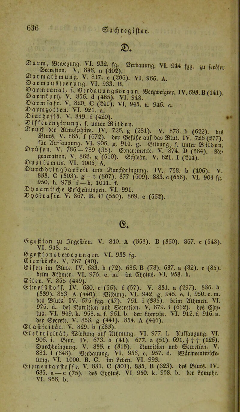 636 ®avm; Bewegung. VI 932. fe. Erbauung. VI. 944 fag. :U fer6fer ©ccretton. V. 846. n (402). öö 8 1 f0,re ©armattymung. V. 817. c (206). VI. 966. A. ®armauöleerung. VI. 933. B. ® a r m c a n a t, f. 33 e r b a u u n g ö o t g a n. Serjmeigter. IV. 693. B (141). 2)armEotf). V. 856. d (465). VI. 948. ^ } ©armfaft. V. 820. C (241). VI. 945. a. 946. c. iDarmjotten. VI. 921. a. ®iati)cfi§. V. 849. f (420). ® iffereitjirung, f. unter Silben. ®rucB ber 2ftmofp$äre. IV. 726. g (281). V. 878. b (622). be5 SStutS. V. 885. f (672). ber ©efäfe auf baS Slut. IV. 726 (277) für 2Cuffaugung. VI. 906. g. 914. g. Stlbung, f. unter Silben. 2)rufen. V. 786 — 789 (35). Soncremenfe. V. 874. D (584). Sie: gencration. V. 862. g (510). ©cbleim. V. 821. I (244). SualiSmue. VI. 1006. A. £>urd)bringbarfeit unb £>urd)bringung. IV. 758. b (406). V. 833. C (303). g-t (307). 877 (609). 883. c (658). VI. 904 fg 950. h. 973. f —h. 1011. f. 9 2)t)namifd;e ©rfdjeinungen. VI. 991. »pöfrafie. V. 867. B. C (550). 869. e (562). ©♦ ©geftion *u Sngeflton. V. 840. A (358). B (360). 867. c (548). VI. 948. a. ©geftion Sbemegungcn. VI. 933 fg. ©ierftöcEe. V. 787 (40). ©ifen im »lute. IV. 683. h (72). 686. B (78). 637. a (82). c (85). beim 2ftf)men. VI. 975. e. m. im ©IjpluS. VI. 958. h. ©iter. V. 855 (449). © im ei jj ft off. IV. 680. c (56). f (57). V. 831. a (297). 836. Ii (339). 853. A (440). Sitbung. VI. 942. g. 945. e. i. 950. c. m. beä Stutg. IV. 675 fgg. (47). 751. i (383). beim 2Ctf)men. VI. 975. d. bei Nutrition unb ©ecretion. V. 879. i (632). bcö ©{»;* tue. VI. 949. k. 958. a. f. 961. b. ber Cpmpf;e. VI. 912. f. 916. a. ber ©ecrete. V. 853. g (441). 854. A (446). ©I afticitdt. V. 829. b (283). ©leftricität, SBtrüung auf 2ftf)mung. VI. 977. 1. Tfuffaugung. VI. 906. i. »lut. IV. 673. b (41). 677. a (51). 691, fff (126). £>urdjbrfngung. V. 833. r (313). Stutritfon unb ©ecrett'on. V. 881. 1 (648). Serbauung. VI. 956. c. 957. d. SBärmeentmicfc: lung. VI. 1000. B. C. im Ceben. VI. 993. ©lementarftoffe. V. 831. C (301). 835. B (323). bc« »lut«. IV. 685. a — c (75). beS ©tmluö. VI. 950. k. 958. b. ber Cpmptjc. VI. 958. b.