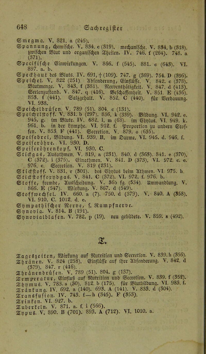 <3ad)tegt jter ©mcgma. Y. 821. a (245). (Spannung, d)emifd)e. V. 834. c(S19). mc^anifd)e. V. 834. b (318). jmifdjen SSlut unb organifdjen Seiten. IV. 746. f (264). 748. a ©pccififd)e ©inmirfungcn. V. 866. f (545). 881. c (643). VI. 897. a. b. ©pedfiaut bcö SBIutö. IV. 691,f(109). 747. g (369). 754. D (396). (Spcidjel. V. 822 (251). Tfbfonbmmg, ©inflüffe. V. 842. c (378). Slutmcnge. V. 843. f (381). Seröentf)<5ttg6eit. V. 847. d (413). ©eelcnjuftanb. V. 847. q (416). Sefäaffenbeit. V. 851. E (436). 853. f (441). ©aligefcalt. V. 852. C (440). für Serbauung. VI. 938. ©peidjelbrüfen. V. 789 (51). 804. c (131). ©peid)ct1toff. V. 831. b (297). 836. k (339). Sitbung. VI. 942. e. 945. g. im Stute. IV. 682. 1. m (68). im <5(pluS. VI. 949. k. 961. b. in ber gpmptje. VI. 912. f. Proportion ju anbern Stof; fen. V. 853. F (441). ©ecretion. V. 879. o (635). ©peifebrei, Sitbung. VT. 939. B. im £>arme. VI. 945. d. 946. f. ©petferöljre. VI. 930. D. ©peiferotSrenfopf. VI. 930. C. ©ticfgaö, TCuSatbmcn. V. 819. a (231). 840. d (363). 841. e (370). C (372). i (375). ©inattjmcn. V. 841. D (373). VI. 972. c. e. 976. c. ©ecrction. V. 819 (231). ©tief ft off. V. 831. r (301). beS Q>fptu§ beim 2£tf)men. VI 975. h. ©tidjtofforpbgaS. V. 841. C (372). VI. 972. f. 976. b. ©toffe, frembe, 2tuSfd)eibung. V. 365 fg. (534). UmwanbUmg. V. 866. E (547). SBirfung. V. 867. d (549). ©toffmedjfet. IV. 660. a (7). 750. d (379). V. 840. A (358). VI. 910. C. 1012. d. e. ©t)mpatf)ifd)er Serbe, f. Sumpfneröe. ©pnoöia. V. 814. B (191). ©pnoütalblafen. V. 782. p (19). neu gebitbete. V. 859. s (492). KageSjeiten, SBirEung auf Sutritton unb ©ecrction. V. 839.h (356). Kb reinen. V. 824 (258). ©inflüffe auf tfjcc 2tbfonberung. V. 842. d (379). 847. r (416). Sbtänenbrüfen. V. 789 (51). 804. g (137). Kemp-erafur, (Sinftuf) auf Sutrition unb ©ecretton. V. 839. f (352). KbnmuS. V. 783. s (30). 812. b (175). für Stutbitbung. VI. 983. f. St An Jung. IV. 692. a (140). 693. A (141). V. 833. d (304). Sranöfufion. IV. 743. f-h (345). F (353). Kr in fen. VI. 927. b. Kuberfcln. V. 871. a. f. i (566). Kppuö. V. 890. B (701). 893. A (712). VI. 1010. a. *