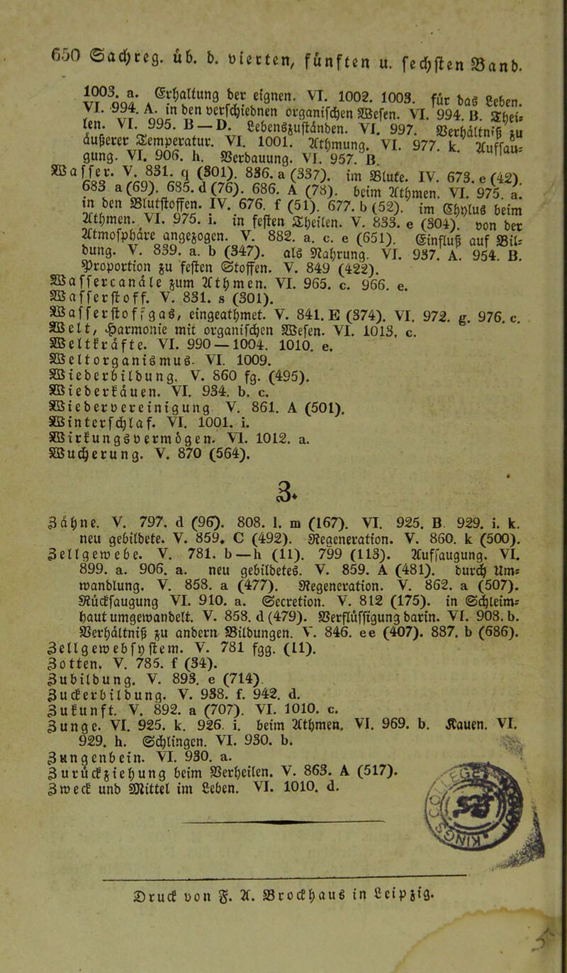 vr°3cm A®?*ftun8 «fgnen. VL 1002- 1003- für baS geben. ?L 99?- A- *n b™ »«föwbnen otganifcfjen SBefen. VI. 994. B. Zhzu ten. VI 995. 13 D. gebcnSjuftdnben. VI. 997. SJer&dttnfg *u äu&eret Temperatur. VI. 1001. Ttt&mung. VI. 977. k 2luffau- gung. VI. 905. h. Scrbauung. VI. 957. ß. Y-.8.31- (1 83f-a(337)- im Stute. IV. 673. e (42). 688 a d l86, A (78)‘ bcim *t$men. VI. 975. L m ben SBlu jioffen. IV. 676 f (51). 677. b (52). im Sf,pluS beim 2ftl;mcr». VI. 975. i. m feften Steilen. V. 833. e (304) oon bet tftmofp&dre ange&ogen. V. 882. a. c. e (651). ®infiuf auf SiU bung. V. 839. a. b (347). als Safjrung. VI. 937. A. 954 B. Proportion ju feften «Stoffen. V. 849 (422). affercanate jum 2ftbmen. VI. 965. c. 966. e. afferftoff. V. 831. s (301). afferftoffgaS, eingeatfjmet. V. 841. E (374). VI. 972. g. 976. c. clt, Harmonie mit organifdjen SSBefen. VI. 1013, c. eltfrdfte. VI. 990 — 1004. 1010. e. eit Organismus- VI. 1009. ieberbitbung. V. 860 fg. (495). ieberbauen. VI. 934. b. c. t ober Per einig ung V. 861. A (501). intcrfd;laf. VI. 1001. i. irbungSPermögen. VI. 1012. a. udjerung. V. 870 (564). 3. 3dt)ne. V. 797. d (96). 808. 1. m (167). VI. 925. B. 929. i. k. neu gebilbete. V. 859* C (492). Steaeneratfon. V. 860. k (500). 3 e 11 g e tu e b e. V. 781. b —h (11). 799 (113). Xuffdugung. VI. 899. a. 906. a. neu gebitbeteS. V. 859. A (481). burdj Um: manblung. V. 858. a (477). ^Regeneration. V. 862. a (507). Siücbfaugung VI. 910. a. ©ecretion. V. 812 (175). in ©cfjleim: baut umge)panbelt. V. 858. d (479). Serflüffigung barin. VI. 908. b. Serf)dltnif3 ju anbern Silbungen. V. 846. ee (407). 887. b (686). Sellgewebfpftem. V. 781 fgg. (11). Sotten. V. 785. f (34). Subilbung. V. 893. e (714) Sucberbitbung. V. 938. f. 942. d. Subunft. V. 892. a (707). VI. 1010. c. 3unge. VI. 925. k. 926. i. beim Ät&men. VI. 969. b. Äauen. VI. 929. h. ©dringen. VI. 930. b. Swngenbein. VI. 930. a. 3urücbjiet)ung beim Sertjeilen. V. 863. A (517). 3wecb unb SSRittel im geben. VI. 1010. d. -s £>rucf pon g. 2t. SrocftjauS in Ceip5i3-