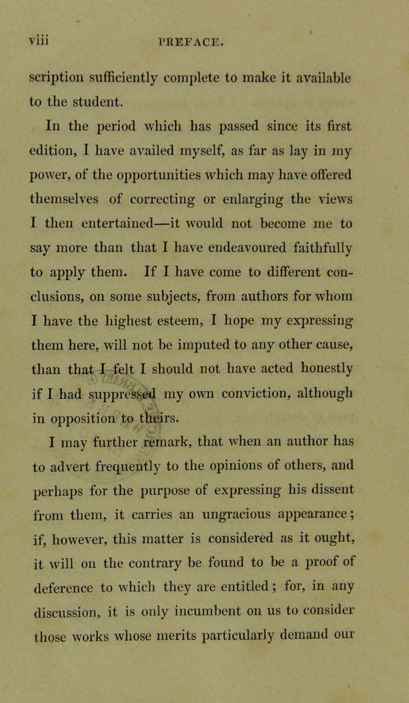 scription sufficiently complete to make it available to the student. In the period which has passed since its first edition, I have availed myself, as far as lay in my power, of the opportunities which may have offered themselves of correcting or enlarging the views I then entertained—it would not become me to say more than that I have endeavoured faithfully to apply them. If I have come to different con- clusions, on some subjects, from authors for whom I have the highest esteem, I hope my expressing them here, will not be imputed to any other cause, than that I felt I should not have acted honestly 4 rjf/ €j if I had suppressed my own conviction, although in opposition to theirs. I may further remark, that when an author has to advert frequently to the opinions of others, and perhaps for the purpose of expressing his dissent from them, it carries an ungracious appearance; if, however, this matter is considered as it ought, it will on the contrary be found to be a proof of deference to which they are entitled; for, in any discussion, it is only incumbent on us to consider those works whose merits particularly demand our