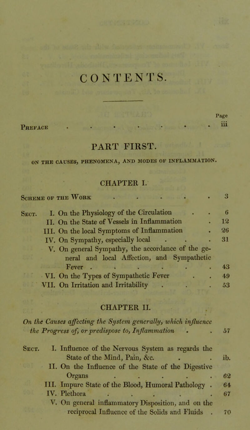 C O N T E N T S. Preface Page 111 PART FIRST. ON THE CAUSES, PHENOMENA, AND MODES OF INFLAMMATION. CHAPTER I. Scheme of the Work Sect. I. On the Physiology of the Circulation . . 6 II. On the State of Vessels in Inflammation . 12 III. On the local Symptoms of Inflammation . 26 IV. On Sympathy, especially local . . .31 V. On general Sympathy, the accordance of the ge- neral and local Affection, and Sympathetic Fever . . . . . .43 VI. On the Types of Sympathetic Fever . . 49 VII. On Irritation and Irritability . . .53 CHAPTER II. On the Catises affecting the System generally, which influence the Progress of, or predispose to, Inflammation . . 57 Sect. I. Influence of the Nervous System as regards the State of the Mind, Pain, &c. . . ib. II. On the Influence of the State of the Digestive Organs . . . . .62 III. Impure State of the Blood, Humoral Pathology . 64 IV. Plethora . . . . .67 V. On general inflammatory Disposition, and on the reciprocal Influence of the Solids and Fluids . 70