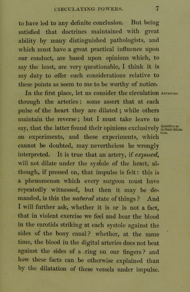 to have led to any definite conclusion. But being- satisfied that doctrines maintained with great ability by many distinguished pathologists, and which must have a great practical influence upon our conduct, are based upon opinions which, to say the least, are very questionable, I think it is my duty to offer such considerations relative to these points as seem to me to be worthy of notice. In the first place, let us consider the circulation AllTERIES. through the arteries : some assert that at each pulse of the heart they are dilated ; while others maintain the reverse; but I must take leave to say, that the latter found their opinions exclusively toTe^ata- tion. on experiments, and these experiments, which cannot be doubted, may nevertheless be wrongly interpreted. It is true that an artery, if exposed, will not dilate under the systole of the heart, al- though, if pressed on, that impulse is felt: this is a phenomenon which every surgeon must have repeatedly witnessed, but then it may be de- manded, is this the natural state of things ? And I will further ask, whether it is or is not a fact, that in violent exercise we feel and hear the blood in the carotids striking at each systole against the sides of the bony canal? whether, at the same time, the blood in the digital arteries does not beat against the sides of a ring on our fingers ? and how these facts can be otherwise explained than by the dilatation of these vessels under impulse.