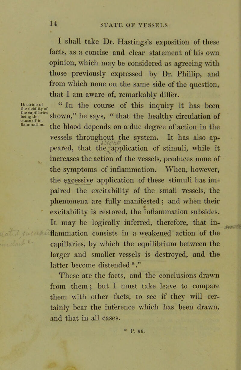 Doctrine of the debility of the capillaries being the cause of in- flammation. /iv ! I shall take Dr. Hastings’s exposition of these facts, as a concise and clear statement of his own opinion, which may be considered as agreeing with those previously expressed by Dr. Phillip, and from which none on the same side of the question, that I am aware of, remarkably differ. “ In the course of this inquiry it has been shown,” he says, “ that the healthy circulation of the blood depends on a due degree of action in the vessels throughout the system. It has also ap- pearecl, that the^ application of stimuli, while it increases the action of the vessels, produces none of the symptoms of inflammation. When, however, the excessive application of these stimuli has im- paired the excitability of the small vessels, the phenomena are fully manifested ; and when their 4 excitability is restored, the inflammation subsides. It may be logically inferred, therefore, that in- flammation consists in a weakened action of the capillaries, by which the equilibrium between the larger and smaller vessels is destroyed, and the latter become distended*.” These are the facts, and the conclusions drawn from them ; but I must take leave to compare them with other facts, to see if they will cer- tainly bear the inference which lias been drawn, and that in all cases. * P. 99.