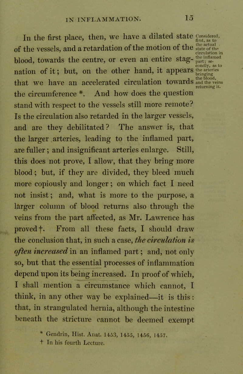 In the first place, then, we have a dilated state £°™adge£f« of the vessels, and a retardation of the motion of the state of the circulation in blood, towards the centre, or even an entire stag- |,hart\nflstme<l . condly, as to nation of it; but, on the other hand, it appears {£fn*ri“ that we have an accelerated circulation towards and the veins returning it. the circumference *. And how does the question stand with respect to the vessels still more remote? Is the circulation also retarded in the larger vessels, and are they debilitated? The answer is, that the larger arteries, leading to the inflamed part, are fuller; and insignificant arteries enlarge. Still, this does not prove, I allow, that they bring more blood; but, if they are divided, they bleed much more copiously and longer; on which fact I need not insist; and, what is more to the purpose, a larger column of blood returns also through the veins from the part affected, as Mr. Lawrence has proved f. From all these facts, I should draw the conclusion that, in such a case, the circulation is often increased in an inflamed part; and, not only so, but that the essential processes of inflammation depend upon its being increased. In proof of which, I shall mention a circumstance which cannot, I think, in any other way be explained—it is this: that, in strangulated hernia, although the intestine beneath the stricture cannot be deemed exempt * Gendrin, Hist. Anat. 1453, 1455, 1456, 1457. t In his fourth Lecture.