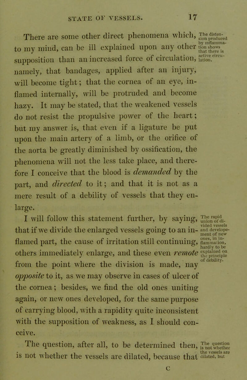 There are some other direct phenomena which, J0hn%“ced to my mind, can be ill explained upon any other supposition than an increased force of circulation s lation. namely, that bandages, applied after an injury, will become tight; that the cornea of an eye, in- flamed internally, will be protruded and become hazy. It may be stated, that the weakened vessels do not resist the propulsive power of the heart; but my answer is, that even if a ligature be put upon the main artery of a limb, or the orifice of the aorta be greatly diminished by ossification, the phenomena will not the less take place, and there- fore I conceive that the blood is demanded by the part, and directed to it; and that it is not as a mere result of a debility of vessels that they en- large. I will follow this statement further, by saying, ^iion^di- vKieii vessels that if we divide the enlarged vessels going to an in- and develope- o o O ment of new flamed part, the cause of irritation still continuing, flaminaiion, hardly to be others immediately enlarge, and these even remote t^p^pTe from the point where the division is made, nay ofaebll,t>' opposite to it, as we may observe in cases of ulcer of the cornea; besides, we find the old ones uniting again, or new ones developed, for the same purpose of carrying blood, with a rapidity quite inconsistent with the supposition of weakness, as I should con- ceive. The question, after all, to be determined then, iInotqXthenr is not whether the vessels are dilated, because that dilated, but