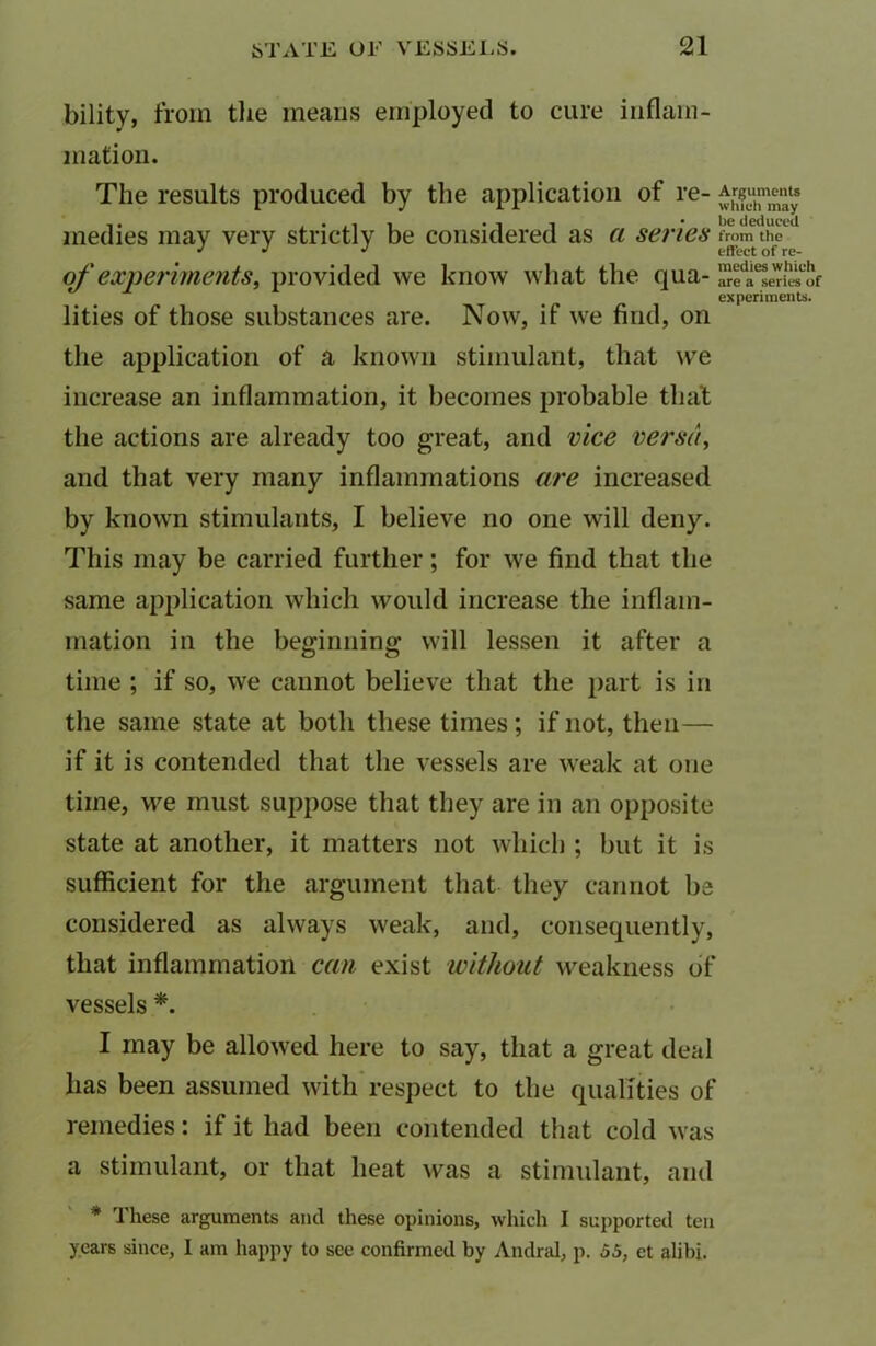bility, from the means employed to cure inflam- mation. The results produced by the application of re- Arguments rnedies may very strictly be considered as a series from the J J J effect of re- of experiments, provided we know what the qua- are a series of experiments. lities of those substances are. Now, if we find, on the application of a known stimulant, that vve increase an inflammation, it becomes probable that the actions are already too great, and vice versa, and that very many inflammations are increased by known stimulants, I believe no one will deny. This may be carried further; for we find that the same application which would increase the inflam- mation in the beginning will lessen it after a time ; if so, we cannot believe that the part is in the same state at both these times; if not, then— if it is contended that the vessels are weak at one time, we must suppose that they are in an opposite state at another, it matters not which ; but it is sufficient for the argument that they cannot be considered as always weak, and, consequently, that inflammation can exist without weakness of vessels *. I may be allowed here to say, that a great deal has been assumed with respect to the qualities of remedies: if it had been contended that cold was a stimulant, or that heat was a stimulant, and * 1 hese arguments and these opinions, which I supported ten years since, I am happy to see confirmed by Andral, p. 55, et alibi.