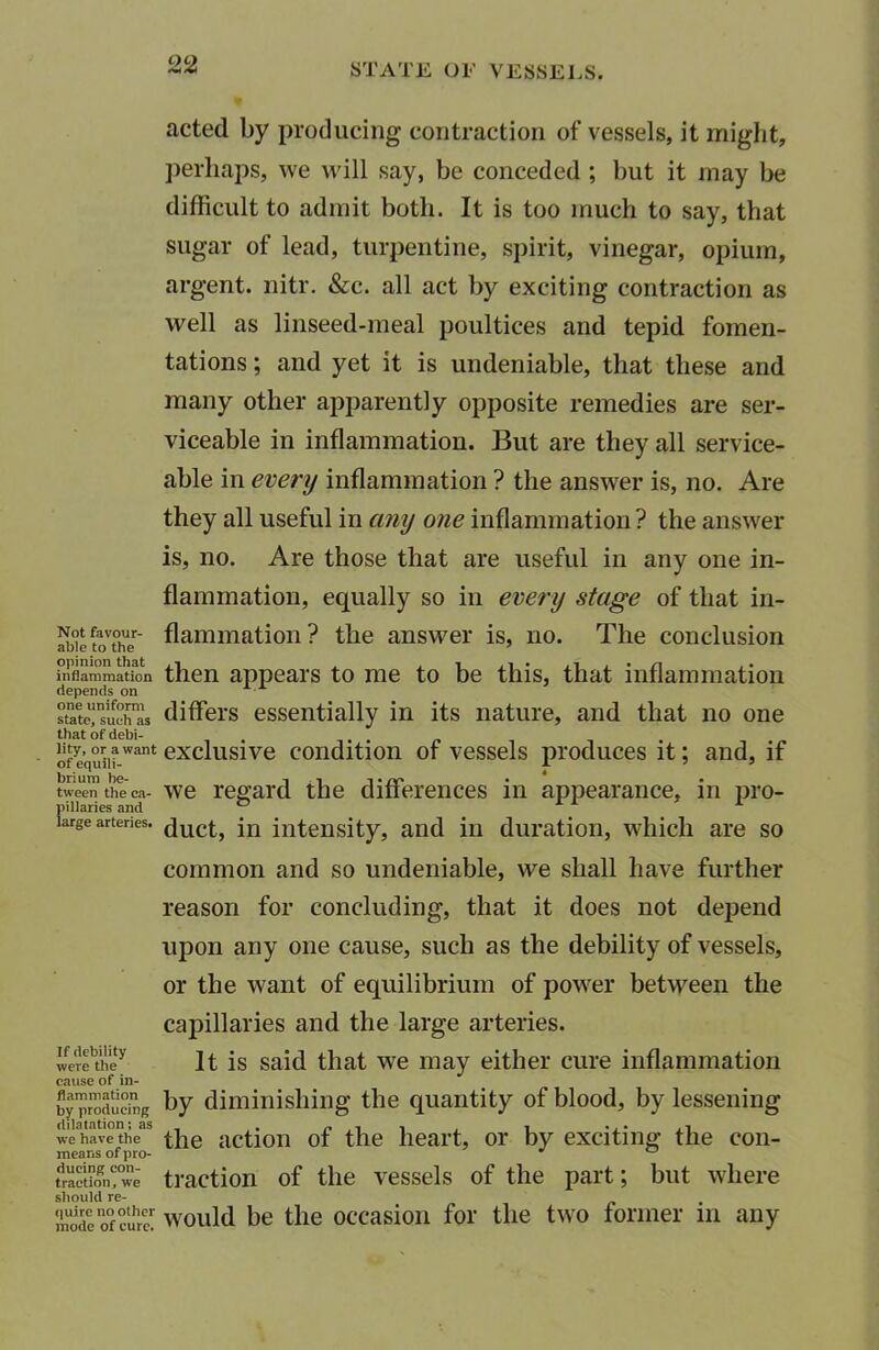 Not favour- able to the opinion that inflammation depends on one uniform state, such as that of debi- lity, or a want of equili- brium be- tween the ca- pillaries and large arteries. If debility were the cause of in- flammation by producing dilatation; as we have the means of pro- ducing con- traction, we should re- quire no other mode of cure. acted by producing contraction of vessels, it might, perhaps, we will say, be conceded ; but it may be difficult to admit both. It is too much to say, that sugar of lead, turpentine, spirit, vinegar, opium, argent, nitr. &c. all act by exciting contraction as well as linseed-meal poultices and tepid fomen- tations ; and yet it is undeniable, that these and many other apparently opposite remedies are ser- viceable in inflammation. But are they all service- able in every inflammation ? the answer is, no. Are they all useful in any one inflammation ? the answer is, no. Are those that are useful in any one in- flammation, equally so in every stage of that in- flammation? the answer is, no. The conclusion then appears to me to be this, that inflammation differs essentially in its nature, and that no one exclusive condition of vessels produces it; and, if we regard the differences in appearance, in pro- duct, in intensity, and in duration, which are so common and so undeniable, we shall have further reason for concluding, that it does not depend upon any one cause, such as the debility of vessels, or the want of equilibrium of power between the capillaries and the large arteries. It is said that we may either cure inflammation by diminishing the quantity of blood, by lessening the action of the heart, or by exciting the con- traction of the vessels of the part; but where would be the occasion for the two former in any