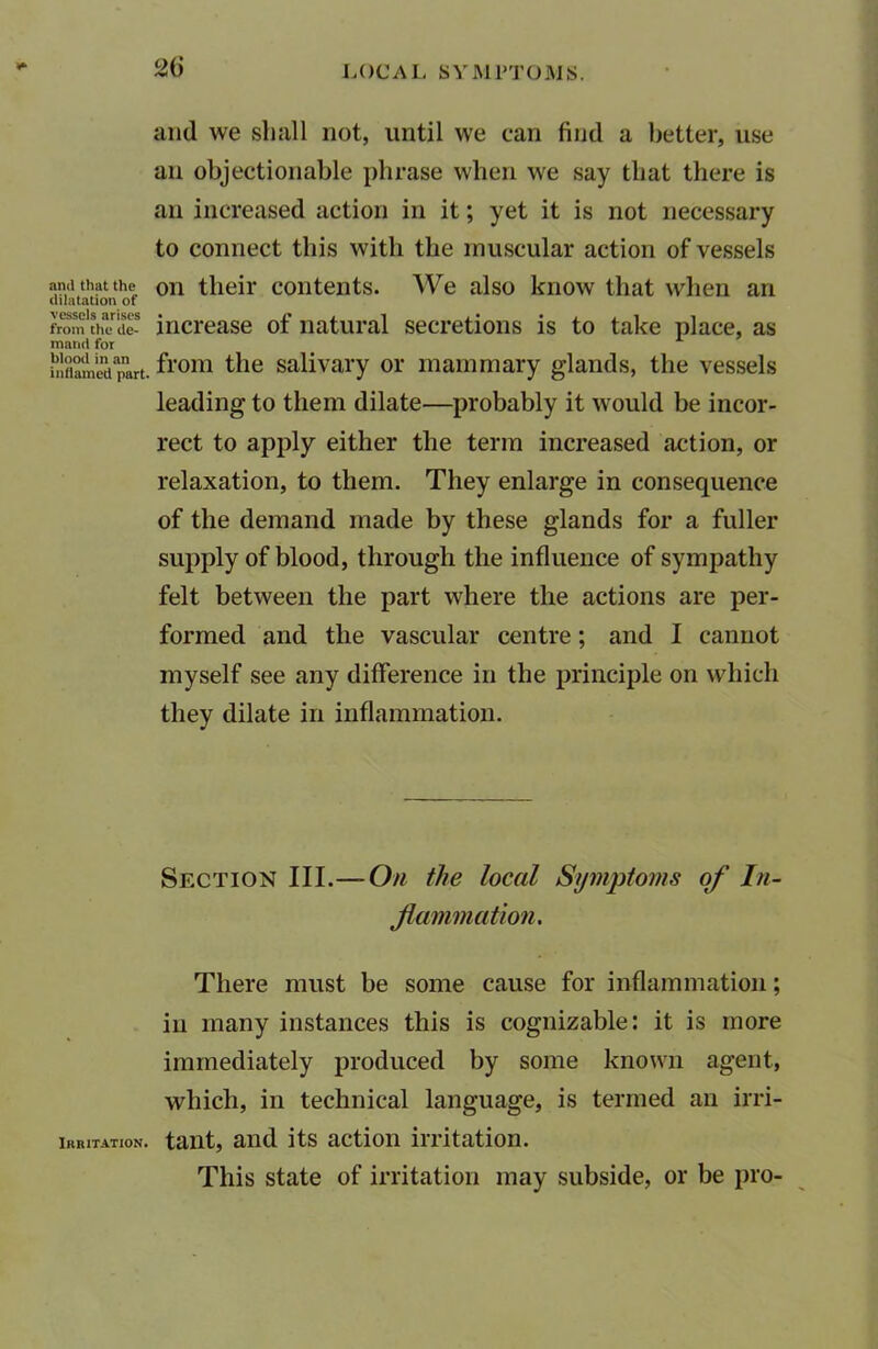 and that the dilatation of vessels arises from the de- mand for blood in an inflamed part. Irritation. 2d and we shall not, until we can find a better, use an objectionable phrase when we say that there is an increased action in it; yet it is not necessary to connect this with the muscular action of vessels on their contents. We also know that when an increase of natural secretions is to take place, as from the salivary or mammary glands, the vessels leading to them dilate—probably it would be incor- rect to apply either the term increased action, or relaxation, to them. They enlarge in consequence of the demand made by these glands for a fuller supply of blood, through the influence of sympathy felt between the part where the actions are per- formed and the vascular centre; and I cannot myself see any difference in the principle on which they dilate in inflammation. Section III.— On the local Symptoms of In- flammation. There must be some cause for inflammation; in many instances this is cognizable: it is more immediately produced by some known agent, which, in technical language, is termed an irri- tant, and its action irritation. This state of irritation may subside, or be pro-