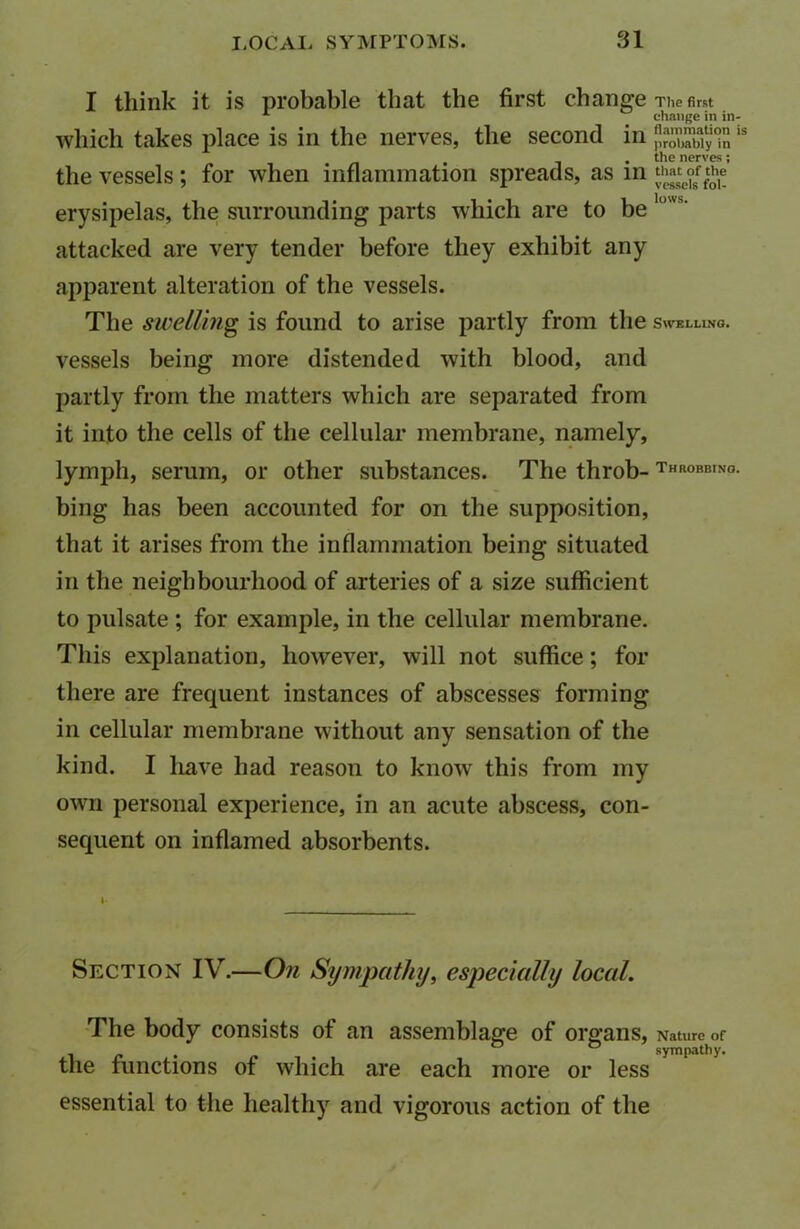 I think it is probable that the first change The first 1 change in in- wliich takes place is in the nerves, the second in JSZISSj“ i! . the nerves; the vessels ; for when inflammation spreads, as in *£*the erysipelas, the surrounding parts which are to be lims' attacked are very tender before they exhibit any apparent alteration of the vessels. The swelling is found to arise partly from the Swelling. vessels being more distended with blood, and partly from the matters which are separated from it into the cells of the cellular membrane, namely, lymph, serum, or other substances. The throb- throbbing. bing has been accounted for on the supposition, that it arises from the inflammation being situated in the neighbourhood of arteries of a size sufficient to pulsate ; for example, in the cellular membrane. This explanation, however, will not suffice; for there are frequent instances of abscesses forming in cellular membrane without any sensation of the kind. I liave had reason to know this from my own personal experience, in an acute abscess, con- sequent on inflamed absorbents. Section IV.—On Sympathy, especially local. The body consists of an assemblage of organs, Nature of the functions of which are each more or less essential to the healthy and vigorous action of the