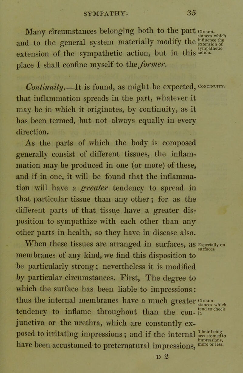 Manv circumstances belonging both to the part cireum. J stances which and to the general system materially modify the extension of . . . , . sympathetic extension of the sympathetic action, but in thisac:ion- place I shall confine myself to the former. Continuity.—It is found, as might be expected, continuity. that inflammation spreads in the part, whatever it may be in which it originates, by continuity, as it has been termed, but not always equally in every direction. As the parts of which the body is composed generally consist of different tissues, the inflam- mation may be produced in one (or more) of these, and if in one, it will be found that the inflamma- tion will have a greater tendency to spread in that particular tissue than any other; for as the different parts of that tissue have a greater dis- position to sympathize with each other than any other parts in health, so they have in disease also. When these tissues are arranged in surfaces, as Especially on 0 surfaces. membranes of any kind, we find this disposition to be particularly strong; nevertheless it is modified by particular circumstances. First, The degree to which the surface has been liable to impressions: thus the internal membranes have a much greater fircum- o stances which tendency to inflame throughout than the con- £ndtocheck junctiva or the urethra, which are constantly ex- posed to irritating impressions ; and if the internal , impressions, have been accustomed to preternatural impressions, moreorless- d 2