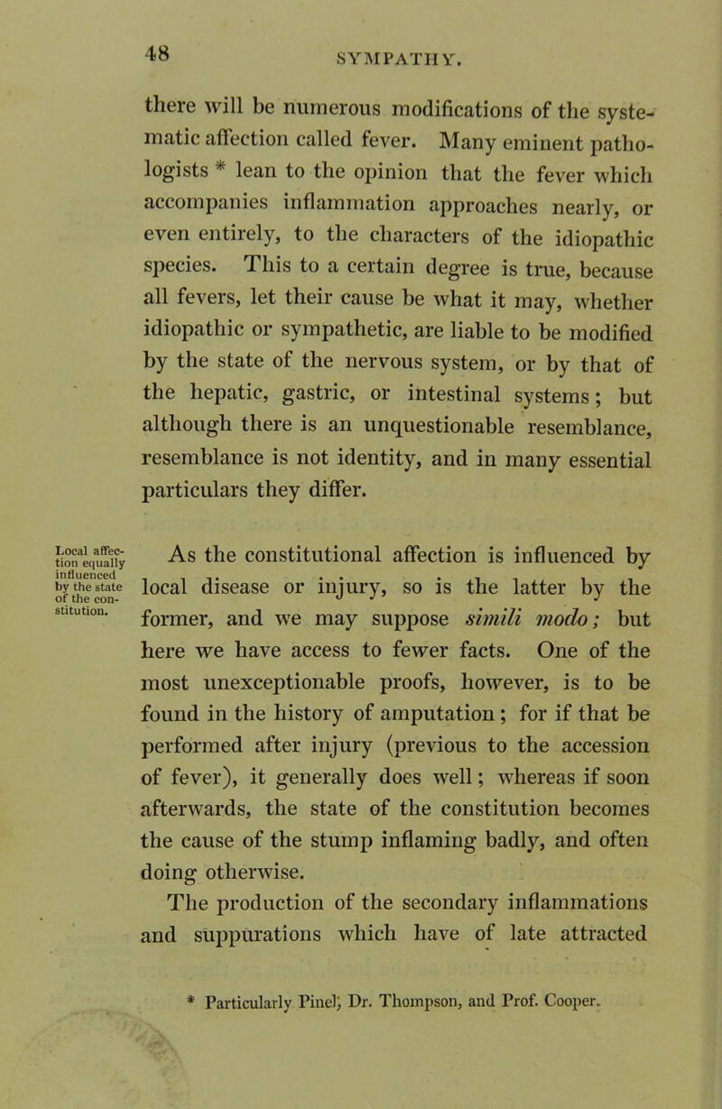 there will be numerous modifications of the syste- matic affection called fever. Many eminent patho- logists * lean to the opinion that the fever which accompanies inflammation approaches nearly, or even entirely, to the characters of the idiopathic species. This to a certain degree is true, because all fevers, let their cause be what it may, whether idiopathic or sympathetic, are liable to be modified by the state of the nervous system, or by that of the hepatic, gastric, or intestinal systems; but although there is an unquestionable resemblance, resemblance is not identity, and in many essential particulars they differ. Local affec- tion equally influenced by the state of the con- stitution. As the constitutional affection is influenced by local disease or injury, so is the latter by the former, and we may suppose simili modo; but here we have access to fewer facts. One of the most unexceptionable proofs, however, is to be found in the history of amputation ; for if that be performed after injury (previous to the accession of fever), it generally does well; whereas if soon afterwards, the state of the constitution becomes the cause of the stump inflaming badly, and often doing otherwise. The production of the secondary inflammations and suppurations which have of late attracted * Particularly Pinel; Dr. Thompson, and Prof. Cooper.