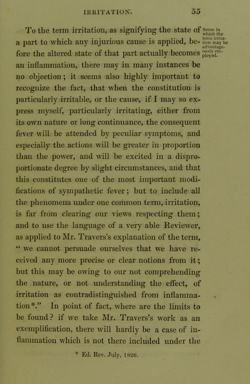 To the term irritation, as signifying the state of seme in^ a part to which any injurious cause is applied, be- tion may be fore the altered state of that part actually becomes an inflammation, there may in many instances be no objection; it seems also highly important to recognize the fact, that when the constitution is particularly irritable, or the cause, if I may so ex- press myself, particularly irritating, either from its own nature or long continuance, the consequent fever will be attended by peculiar symptoms, and especially the actions will be greater in proportion than the power, and will be excited in a dispro- portionate degree by slight circumstances, and that this constitutes one of the most important modi- fications of sympathetic fever; but to include all the phenomena under one common term, irritation, is far from clearing our views respecting them; and to use the language of a very able Reviewer, as applied to Mr. Travers’s explanation of the term, “ we cannot persuade ourselves that we have re- ceived any more precise or clear notions from it; but this may be owing to our not comprehending the nature, or not understanding the effect, of irritation as contradistinguished from inflamma- tion*.” In point of fact, where are the limits to be found? if we take Mr. Travers’s work as an exemplification, there will hardly be a case of in- flammation which is not there included under the * Ed. Rev. July, 1826.
