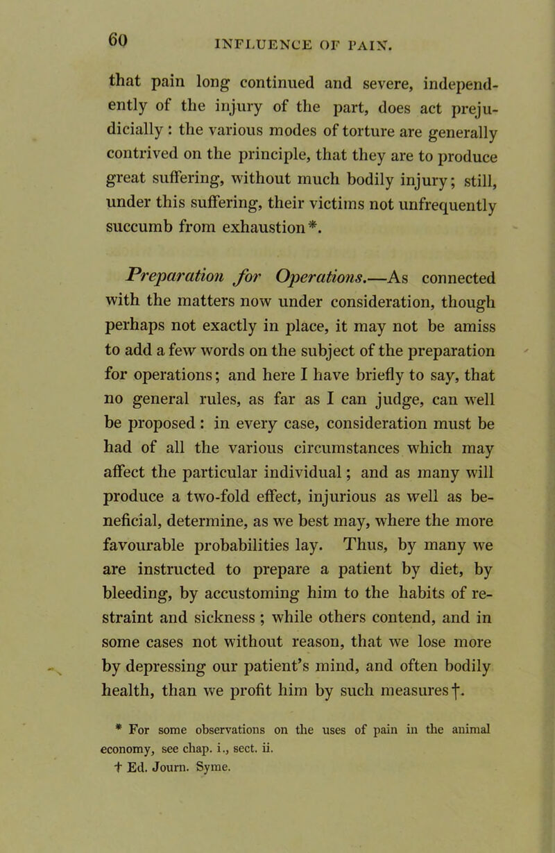 that pain long continued and severe, independ- ently of the injury of the part, does act preju- dicially : the various modes of torture are generally contrived on the principle, that they are to produce great suffering, without much bodily injury; still, under this suffering, their victims not unfrequently succumb from exhaustion*. Preparation for Operations.—As connected with the matters now under consideration, though perhaps not exactly in place, it may not be amiss to add a few words on the subject of the preparation for operations; and here I have briefly to say, that no general rules, as far as I can judge, can well be proposed: in every case, consideration must be had of all the various circumstances which may affect the particular individual; and as many will produce a two-fold effect, injurious as well as be- neficial, determine, as we best may, where the more favourable probabilities lay. Thus, by many we are instructed to prepare a patient by diet, by bleeding, by accustoming him to the habits of re- straint and sickness ; while others contend, and in some cases not without reason, that we lose more by depressing our patient’s mind, and often bodily health, than we profit him by such measures j\ * For some observations on the uses of pain in the animal economy, see chap, i., sect. ii. t Ed. Journ. Syme.