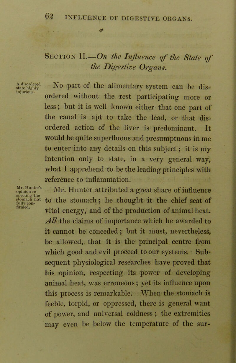 A disordered state highly injurious. Mr. Hunter’s opinion re- specting the stomach not fully con- firmed. (32 INFLUENCE OF DIGESTIVE ORGANS. •3* Section II.—On the Influence of the State of the Digestive Organs. No part of the alimentary system can be dis- ordered without the rest participating more or less; but it is well known either that one part of the canal is apt to take the lead, or that dis- ordered action of the liver is predominant. It would be quite superfluous and presumptuous in me to enter into any details on this subject; it is my intention only to state, in a very general way, what I apprehend to be the leading principles with reference to inflammation. Mr. Hunter attributed a great share of influence to the stomach; he thought it the chief seat of vital energy, and of the production of animal heat. All the claims of importance which he awarded to it cannot be conceded; but it must, nevertheless, be allowed, that it is the principal centre from which good and evil proceed to our systems. Sub- sequent physiological researches have proved that his opinion, respecting its power of developing animal heat, was erroneous; yet its influence upon this process is remarkable. When the stomach is feeble, torpid, or oppressed, there is general want of power, and universal coldness ; the extremities may even be below the temperature of the sur-