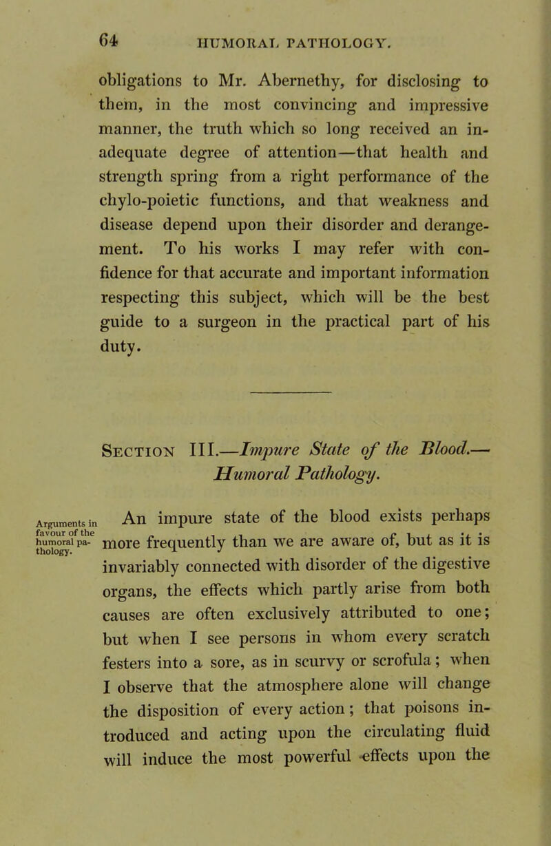 obligations to Mr. Abernethy, for disclosing to them, in the most convincing and impressive manner, the truth which so long received an in- adequate degree of attention—that health and strength spring from a right performance of the chylo-poietic functions, and that weakness and disease depend upon their disorder and derange- ment. To his works I may refer with con- fidence for that accurate and important information respecting this subject, which will be the best guide to a surgeon in the practical part of his duty. Section III.—Impure State of the Blood.— Humoral Pathology. Arguments in An impure state of the blood exists perhaps humoral pa- niore frequently than we are aware of, but as it is invariably connected with disorder of the digestive organs, the effects which partly arise from both causes are often exclusively attributed to one; but when I see persons in whom every scratch festers into a sore, as in scurvy or scrofula; when I observe that the atmosphere alone will change the disposition of every action; that poisons in- troduced and acting upon the circulating fluid will induce the most powerful -effects upon the