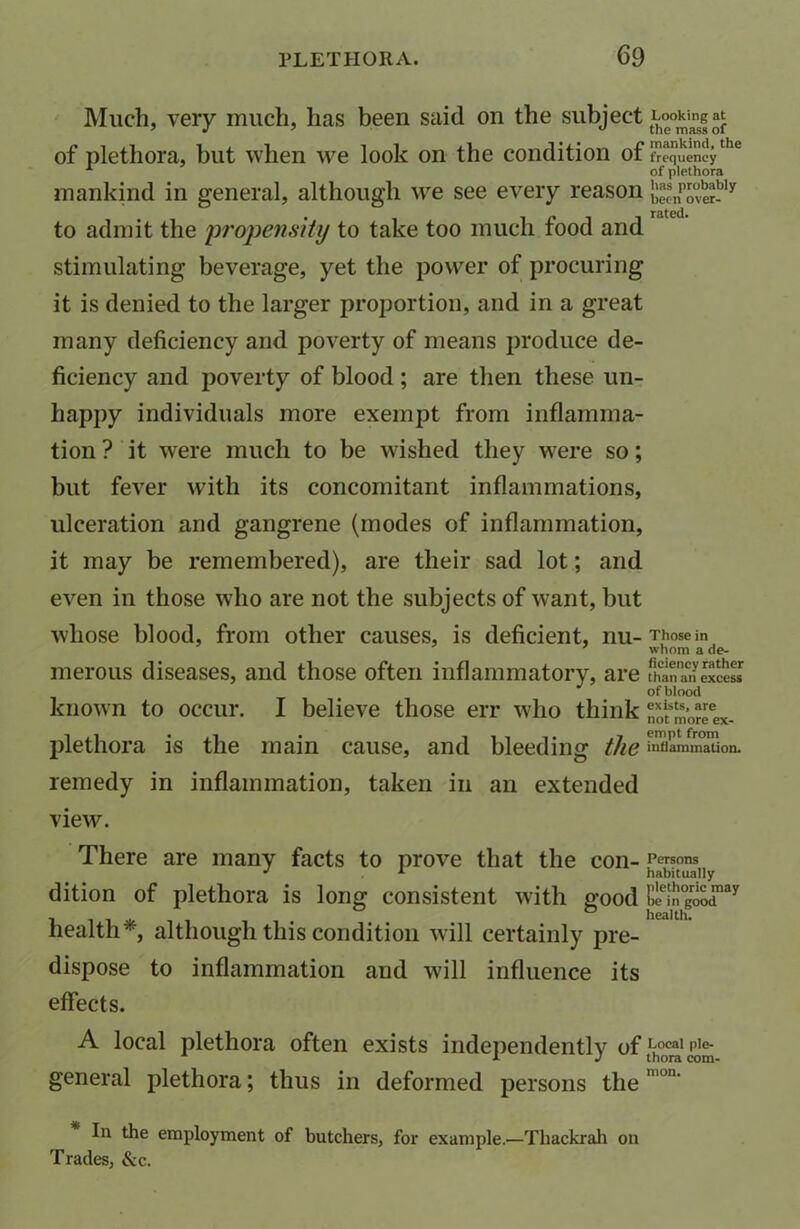 Much, very much, lias been said on the subject Looking at of plethora, but when we look on the condition of frequencythe of plethora mankind in general, although we see every reason b“npo°«bly to admit the ‘propensity to take too much food and stimulating beverage, yet the power of procuring it is denied to the larger proportion, and in a great many deficiency and poverty of means produce de- ficiency and poverty of blood; are then these un- happy individuals more exempt from inflamma- tion ? it were much to be wished they were so; but fever with its concomitant inflammations, ulceration and gangrene (modes of inflammation, it may be remembered), are their sad lot; and even in those who are not the subjects of want, but whose blood, from other causes, is deficient, nu- Those m whom a de- merous diseases, and those often inflammatory, are ^anTnexcesI of blood known to occur. I believe those err who think St £’oJT«*. plethora is the main cause, and bleeding the £XLm°aUon. remedy in inflammation, taken in an extended view. There are many facts to prove that the COIl- Persons J A habitually dition of plethora is long consistent with good Ei1n0gr^d,ay health*, although this condition will certainly pre- dispose to inflammation and will influence its effects. A local plethora often exists independently of Local ple- general plethora; thus in deformed persons the In the employment of butchers, for example.—Thackrah on Trades, &c.