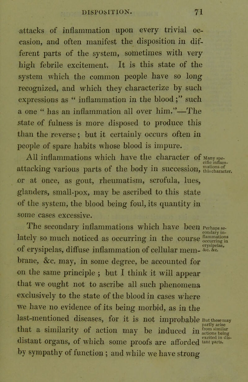 attacks of inflammation upon every trivial oc- casion, and often manifest the disposition in dif- ferent parts of the system, sometimes with very high febrile excitement. It is this state of the system which the common people have so long recognized, and which they characterize by such expressions as “ inflammation in the bloodsuch a one “ has an inflammation all over him.”—The state of fulness is more disposed to produce this than the reverse; but it certainly occurs often in people of spare habits whose blood is impure. All inflammations which have the character of Many spe- cific inflain- attacking various parts of the body in succession, Character, or at once, as gout, rheumatism, scrofula, lues, glanders, small-pox, may be ascribed to this state of the system, the blood being foul, its quantity in some cases excessive. The secondary inflammations which have been Perhaps se- condary in- lately so much noticed as occurring in the course oceur’Jfng'i'u of erysipelas, diffuse inflammation of cellular mem- &c. ike. brane, &c. may, in some degree, be accounted for on the same principle ; but I think it will appear that we ought not to ascribe all such phenomena exclusively to the state of the blood in cases where we have no evidence of its being morbid, as in the last-mentioned diseases, for it is not improbable Butthesemay that a similarity of action may be induced in£Z,“* distant organs, of which some proofs are afforded tant parts, by sympathy of function ; and while we have strong