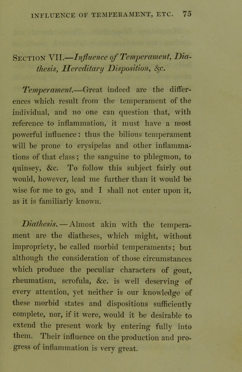 Section VII.—Influence of Temperament, Dia- thesis, Hereditary Disposition, Temperament.—Great indeed are the differ- ences which result from the temperament of the individual, and no one can question that, with reference to inflammation, it must have a most powerful influence: thus the bilious temperament will be prone to erysipelas and other inflamma- tions of that class ; the sanguine to phlegmon, to quinsey, &c. To follow this subject fairly out would, however, lead me further than it would be wise for me to go, and I shall not enter upon it, as it is familiarly known. Diathesis.—Almost akin with the tempera- ment are the diatheses, which might, without impropriety, be called morbid temperaments; but although the consideration of those circumstances which produce the peculiar characters of gout, rheumatism, scrofula, &c. is well deserving of every attention, yet neither is our knowledge of these morbid states and dispositions sufficiently complete, nor, if it were, would it be desirable to extend the present work by entering fully into them. Their influence on the production and pro- gress of inflammation is very great.