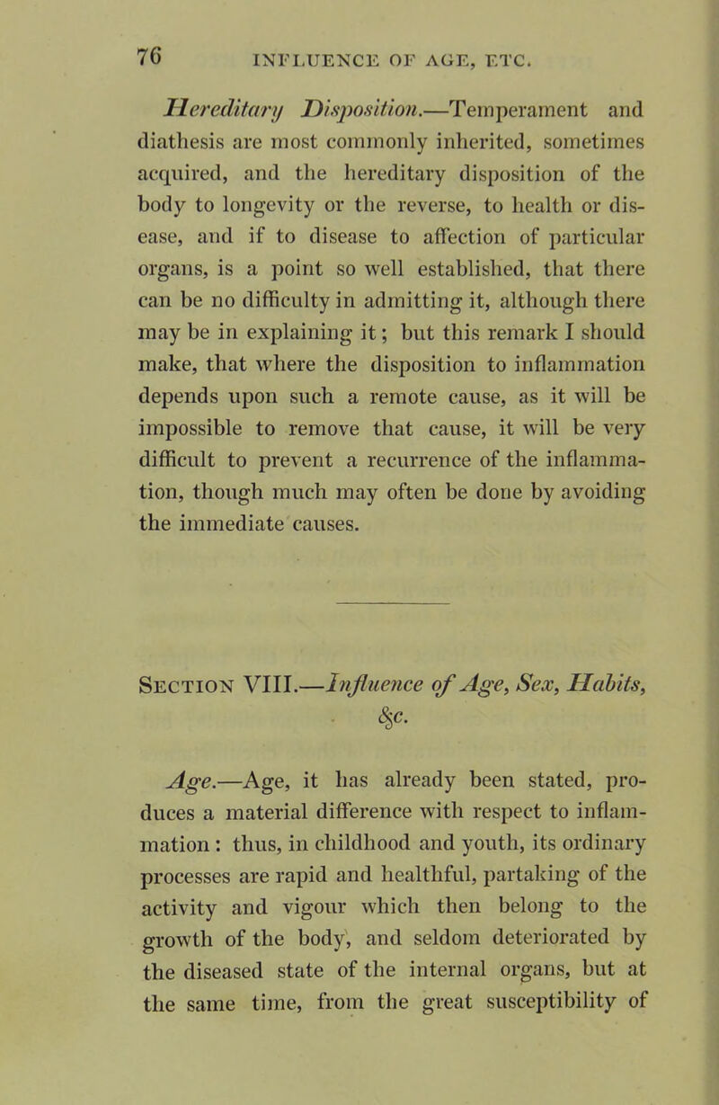 Hereditary Disposition.—Temperament and diathesis are most commonly inherited, sometimes acquired, and the hereditary disposition of the body to longevity or the reverse, to health or dis- ease, and if to disease to affection of particular organs, is a point so well established, that there can be no difficulty in admitting it, although there may be in explaining it; but this remark I should make, that where the disposition to inflammation depends upon such a remote cause, as it will be impossible to remove that cause, it will be very- difficult to prevent a recurrence of the inflamma- tion, though much may often be done by avoiding the immediate causes. Section VIII.—Influence of Age, Sex, Habits, (Sjc. Age.—Age, it has already been stated, pro- duces a material difference with respect to inflam- mation : thus, in childhood and youth, its ordinary processes are rapid and healthful, partaking of the activity and vigour which then belong to the growth of the body, and seldom deteriorated by the diseased state of the internal organs, but at the same time, from the great susceptibility of