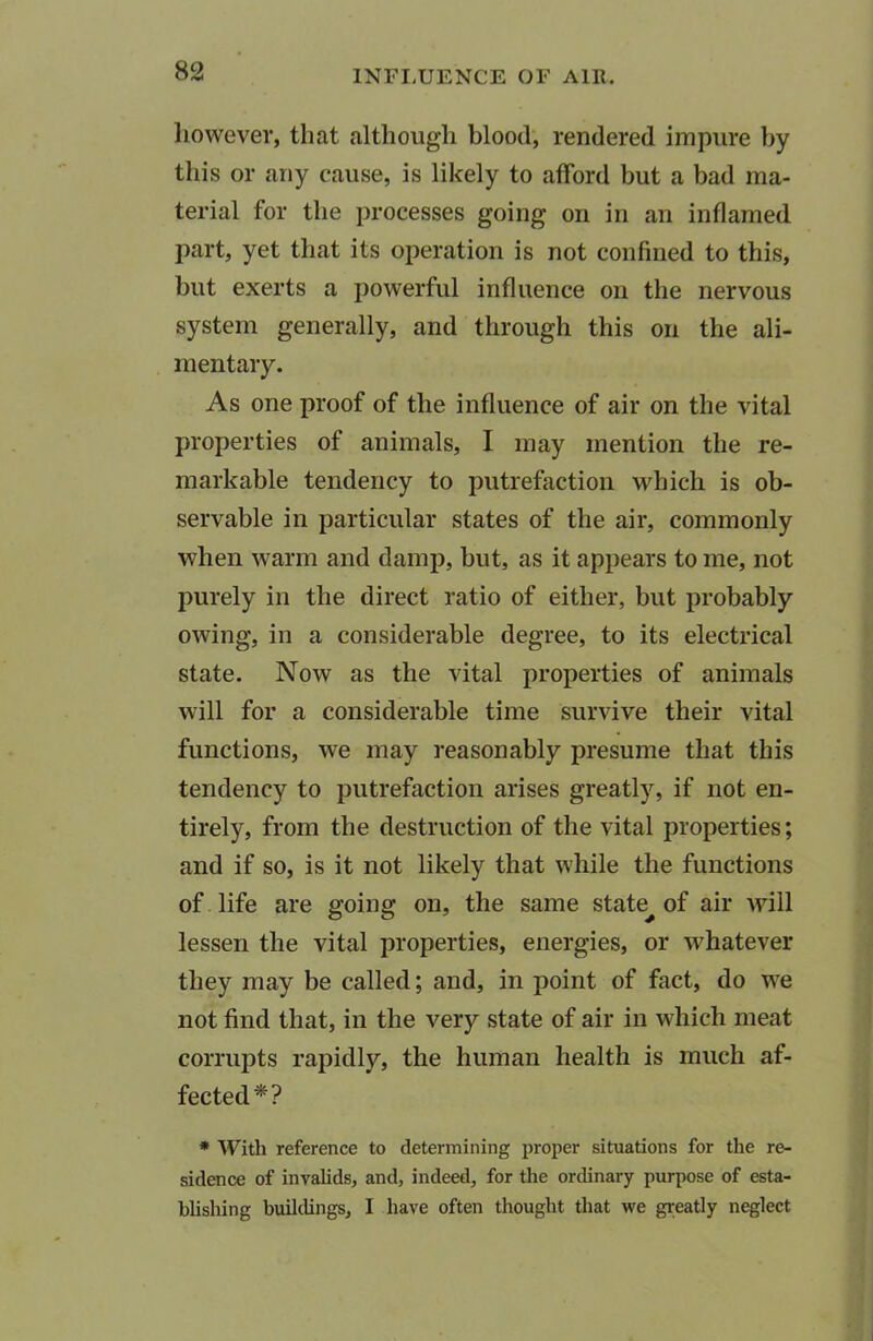 however, that although blood, rendered impure by this or any cause, is likely to afford but a bad ma- terial for the processes going on in an inflamed part, yet that its operation is not confined to this, but exerts a powerful influence on the nervous system generally, and through this on the ali- mentary. As one proof of the influence of air on the vital properties of animals, I may mention the re- markable tendency to putrefaction which is ob- servable in particular states of the air, commonly when warm and damp, but, as it appears to me, not purely in the direct ratio of either, but probably owing, in a considerable degree, to its electrical state. Now as the vital properties of animals will for a considerable time survive their vital functions, we may reasonably presume that this tendency to putrefaction arises greatly, if not en- tirely, from the destruction of the vital properties; and if so, is it not likely that while the functions of life are going on, the same state^ of air will lessen the vital properties, energies, or whatever they may be called; and, in point of fact, do we not find that, in the very state of air in which meat corrupts rapidly, the human health is much af- fected*? * With reference to determining proper situations for the re- sidence of invalids, and, indeed, for the ordinary purpose of esta- blishing buildings, I have often thought that we greatly neglect