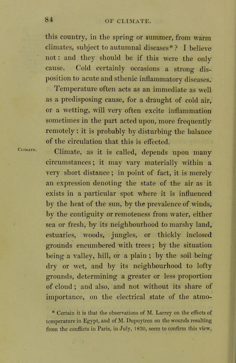 this country, in the spring or summer, from warm climates, subject to autumnal diseases*? I believe not: and they should be if this were the only cause. Cold certainly occasions a strong dis- position to acute and sthenic inflammatory diseases. Temperature often acts as an immediate as well as a predisposing cause, for a draught of cold air, or a wetting, will very often excite inflammation sometimes in the part acted upon, more frequently remotely : it is probably by disturbing the balance of the circulation that this is effected. Climate, as it is called, depends upon many circumstances; it may vary materially within a very short distance; in point of fact, it is merely an expression denoting the state of the air as it exists in a particular spot where it is influenced by the heat of the sun, by the prevalence of winds, by the contiguity or remoteness from water, either sea or fresh, by its neighbourhood to marshy land, estuaries, woods, jungles, or thickly inclosed grounds encumbered with trees; by the situation being a valley, hill, or a plain ; by the soil being dry or wet, and by its neighbourhood to lofty grounds, determining a greater or less proportion of cloud ; and also, and not without its share of importance, on the electrical state of the atmo- * Certain it is that the observations of M. Larrey on the effects of temperature in Egypt, and of M. Dupuytren on the wounds resulting from the conflicts in Paris, in July, 1830, seem to confirm this view.