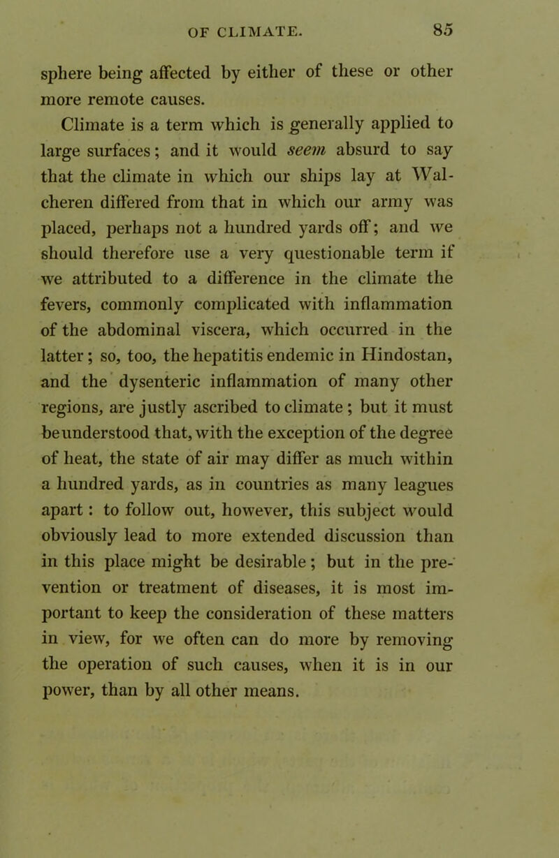 sphere being affected by either of these or other more remote causes. Climate is a term which is generally applied to large surfaces; and it would seem absurd to say that the climate in which our ships lay at Wal- cheren differed from that in which our army was placed, perhaps not a hundred yards off; and we should therefore use a very questionable term if we attributed to a difference in the climate the fevers, commonly complicated with inflammation of the abdominal viscera, which occurred in the latter; so, too, the hepatitis endemic in Hindostan, and the dysenteric inflammation of many other regions, are justly ascribed to climate ; but it must be understood that, with the exception of the degree of heat, the state of air may differ as much within a hundred yards, as in countries as many leagues apart: to follow out, however, this subject would obviously lead to more extended discussion than in this place might be desirable; but in the pre- vention or treatment of diseases, it is most im- portant to keep the consideration of these matters in view, for we often can do more by removing the operation of such causes, when it is in our power, than by all other means.